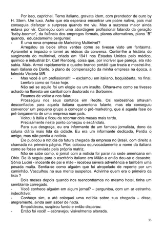 Por isso, caprichei. Terno italiano, gravata idem, com prendedor de ouro by
H. Stern. Um luxo. Acho que ela esperava encontrar um pobre nativo, pois mal
conseguia disfarçar a surpresa quando me viu. Mas a surpresa maior ainda
estava por vir. Começou com uma abordagem profissional falando da geração
“baby-boomer”, da falência dos empregos formais, planos alternativos, plano “B”
quando, educadamente perguntei:
-      É uma nova empresa de Marketing Multinível?
       Arregalou os belos olhos verdes como se tivesse visto um fantasma.
Aproveitei o impacto e tomei as rédeas da conversa. Contei-lhe a história do
surgimento do multinível, criado em 1941 nos Estados Unidos pelo médico,
químico e industrial Dr. Carl Renborg, coisa que, por incrível que pareça, ela não
sabia. Mais. Armei rapidamente o quadro branco portátil que trazia e mostrei-lhe,
num italiano de Dante, o plano de compensação da minha empresa na época, a
falecida Victoria MR.
-      Mas você é um profissional!!! – exclamou em italiano, boquiaberta, no final.
       Lembro como se fosse hoje.
       Não sei se aquilo foi um elogio ou um insulto. Olhava-me como se tivesse
achado na floresta um canibal com doutorado na Sorbonne.
       Ficamos de voltar a nos falar.
       Prosseguiu nos seus contatos em Recife. Os nordestinos olhavam
desconfiados para aquela italiana quarentona falante, mas ela conseguiu
convencer um pequeno grupo a começar o pré-marketing, que é aquela fase de
pré-lançamento de uma empresa num país.
       Voltou à Itália e ficou de retornar dois meses mais tarde.
       Precisamente neste ponto começou o escândalo.
       Para sua desgraça, eu era informante de um famoso jornalista, dono da
coluna diária mais lida da cidade. Eu era um informante dedicado. Perdia o
amigo, mas não perdia a notícia.
       Ele publicou a notícia da futura chegada da empresa no Brasil, com direito a
chamada na primeira página. Pior: colocou equivocadamente o nome da italiana
como se fosse enviada pela própria matriz.
       Não se sabe como, o jornal com a notícia foi parar na sede americana em
Ohio. De lá seguiu para o escritório italiano em Milão e então deu-se o desastre.
Sônia Lucini - inocente de pai e mãe - recebeu severa advertência e também uma
pesada multa. Sentia-se como alguém que foi atropelado de repente por um
caminhão. Vasculhou na sua mente suspeitos. Adivinhe quem era o primeiro da
lista ?
       Dois meses depois quando nos reencontramos no mesmo hotel, tinha um
semblante carregado.
-      Você conhece alguém em algum jornal? – perguntou, com um ar estranho,
indecifrável.
-      Conheço sim, e até coloquei uma notícia sobre sua chegada – disse,
alegremente, ainda sem saber de nada.
       Empalideceu, suspirou fundo e então disparou:
-      Então foi você! – esbravejou visivelmente alterada.

                                                                                 33
 