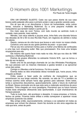 O Homem dos 1001 Marketings
                                                     Por Paulo de Tarso Aragão


      ERA UM GRANDE SUJEITO. Cada vez que passo diante da sua casa
branca estilo palacete olho para o primeiro andar e vejo a grande varanda vazia.
      Era ali que ele e eu discutíamos o futuro da humanidade, entre outros
temas, inclusive o Marketing Multinível. Eu e uma pequena multidão de
marqueteiros que também batiam o ponto por lá.
      Era meio casa da vovó Tonica, com todo mundo se sentindo muito à
vontade, meio parente, meio netinho.
      Mendes, com seus setenta e poucos anos, tinha feito uma discreta fortuna
nas décadas de 50 e 60 no eixo Rio-São Paulo, em negócios de câmbio e bolsa
de valores.
      Depois, cansou-se da vida louca que levava e veio morar na nossa cidade.
      Construiu uma casa ao seu gosto pertinho da praia – e que casa!
      Fiel ao seu tino comercial montou para a mulher uma fábrica de confecções
e uma loja num shopping outlet. Não que precisassem. Era mais uma terapia
ocupacional para ela.
      Ele mesmo não queria fazer mais nada na vida. Até que nos idos de 1996
conheceu o Marketing Multinível.
      Éramos de grupos diferentes na estreante Victoria M.R., que se tornou a
bola da vez na época.
      Existe uma lei da psicologia chamada de Lei das Afinidades Psicológicas.
Diz que pessoas com os mesmos interesses e gostos tendem a se aproximar
umas das outras.
      Comigo e o Mendes a tal lei funcionou. Foi tiro e queda.
      Éramos todos os dois entusiastas dessa novidade que, havia pouco, tinha
chegado ao Brasil.
      Então passei a fazer parte da confraria de marqueteiros que se
encontravam na sua longa varanda. Na varanda, na sala de TV e também na
imensa cozinha onde sempre havia algo gostoso para saborear. Entre bolos,
tortas e sanduíches discutíamos, apaixonadamente, sobre o futuro do multinível
no Brasil. Nossa conclusão era de que esta seria a redenção econômica do povo
brasileiro. Tinha chegado um novo paradigma. Prevíamos que no futuro haveria
muitas boas empresas oferecendo esta oportunidade, à qual chamávamos de
franquia pessoal.
      Tudo ia muito bem, até acontecer o desastre. A nossa empresa, a Victoria,
fechou as portas. Ficamos todos órfãos e então começaram a aparecer novas
empresas querendo nos adotar.
      Meu amigo então, equivocadamente, começou a se cadastrar em todas as
empresas que vinham lhe oferecer. Assim fez durante os oito anos seguintes de
vida que teve, antes de partir.


                                                                              35
 