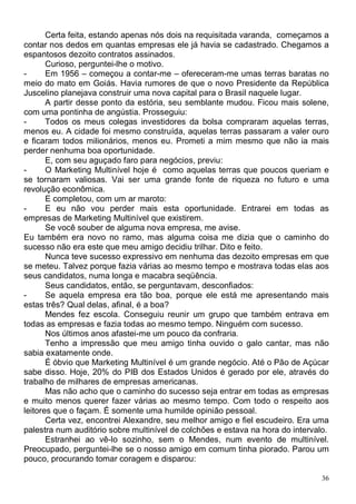 Certa feita, estando apenas nós dois na requisitada varanda, começamos a
contar nos dedos em quantas empresas ele já havia se cadastrado. Chegamos a
espantosos dezoito contratos assinados.
       Curioso, perguntei-lhe o motivo.
-      Em 1956 – começou a contar-me – ofereceram-me umas terras baratas no
meio do mato em Goiás. Havia rumores de que o novo Presidente da República
Juscelino planejava construir uma nova capital para o Brasil naquele lugar.
       A partir desse ponto da estória, seu semblante mudou. Ficou mais solene,
com uma pontinha de angústia. Prosseguiu:
-      Todos os meus colegas investidores da bolsa compraram aquelas terras,
menos eu. A cidade foi mesmo construída, aquelas terras passaram a valer ouro
e ficaram todos milionários, menos eu. Prometi a mim mesmo que não ia mais
perder nenhuma boa oportunidade.
       E, com seu aguçado faro para negócios, previu:
-      O Marketing Multinível hoje é como aquelas terras que poucos queriam e
se tornaram valiosas. Vai ser uma grande fonte de riqueza no futuro e uma
revolução econômica.
       E completou, com um ar maroto:
-      E eu não vou perder mais esta oportunidade. Entrarei em todas as
empresas de Marketing Multinível que existirem.
       Se você souber de alguma nova empresa, me avise.
Eu também era novo no ramo, mas alguma coisa me dizia que o caminho do
sucesso não era este que meu amigo decidiu trilhar. Dito e feito.
       Nunca teve sucesso expressivo em nenhuma das dezoito empresas em que
se meteu. Talvez porque fazia várias ao mesmo tempo e mostrava todas elas aos
seus candidatos, numa longa e macabra seqüência.
       Seus candidatos, então, se perguntavam, desconfiados:
-      Se aquela empresa era tão boa, porque ele está me apresentando mais
estas três? Qual delas, afinal, é a boa?
       Mendes fez escola. Conseguiu reunir um grupo que também entrava em
todas as empresas e fazia todas ao mesmo tempo. Ninguém com sucesso.
       Nos últimos anos afastei-me um pouco da confraria.
       Tenho a impressão que meu amigo tinha ouvido o galo cantar, mas não
sabia exatamente onde.
       É óbvio que Marketing Multinível é um grande negócio. Até o Pão de Açúcar
sabe disso. Hoje, 20% do PIB dos Estados Unidos é gerado por ele, através do
trabalho de milhares de empresas americanas.
       Mas não acho que o caminho do sucesso seja entrar em todas as empresas
e muito menos querer fazer várias ao mesmo tempo. Com todo o respeito aos
leitores que o façam. É somente uma humilde opinião pessoal.
       Certa vez, encontrei Alexandre, seu melhor amigo e fiel escudeiro. Era uma
palestra num auditório sobre multinível de colchões e estava na hora do intervalo.
       Estranhei ao vê-lo sozinho, sem o Mendes, num evento de multinível.
Preocupado, perguntei-lhe se o nosso amigo em comum tinha piorado. Parou um
pouco, procurando tomar coragem e disparou:

                                                                                36
 