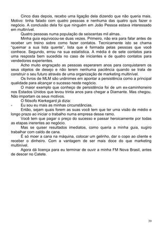 Cinco dias depois, recebo uma ligação dela dizendo que não queria mais.
Motivo: tinha falado com quatro pessoas e nenhuma das quatro quis fazer o
negócio. A conclusão dela foi que ninguém em João Pessoa estava interessado
em multinível.
      Quatro pessoas numa população de seiscentas mil almas.
      Minha guia equivocou-se duas vezes. Primeiro, não era para falar antes de
receber um treino sobre como fazer contatos. Tecnicamente isto se chama
“queimar a sua lista quente”, lista que é formada pelas pessoas que você
conhece. Segundo, errou na sua estatística. A média é de sete contatos para
uma resposta bem sucedida no caso de iniciantes e de quatro contatos para
vendedores experientes.
      Acho muito engraçado as pessoas esperarem anos para conquistarem os
seus objetos de desejo e não terem nenhuma paciência quando se trata de
construir o seu futuro através de uma organização de marketing multinível.
      Os livros de MLM são unânimes em apontar a persistência como a principal
qualidade para alcançar o sucesso neste negócio.
      O maior exemplo que conheço de persistência foi de um ex-caminhoneiro
nos Estados Unidos que levou trinta anos para chegar a Diamante. Mas chegou.
Não importam os seus motivos.
      O filósofo Kierkegard já dizia:
-     Eu sou eu mais as minhas circunstâncias.
      Então, sejam quais forem as suas você tem que ter uma visão de médio e
longo prazo ao iniciar o trabalho numa empresa desse ramo.
      Você tem que pagar o preço do sucesso e passar heroicamente por todas
as etapas inerentes ao negócio.
      Mas se quiser resultados imediatos, como queria a minha guia, sugiro
trabalhar com caldo de cana.
      É só moer a cana na máquina, colocar um gelinho, dar o copo ao cliente e
receber o dinheiro. Com a vantagem de ser mais doce do que marketing
multinível.
      Agora dá licença para eu terminar de ouvir a minha FM Nova Brasil, antes
de descer no Catete.




                                                                             39
 