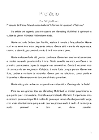 Prefácio
                                     Por Sérgio Buaiz
Presidente da Chance Network, autor dos livros “A Fórmula da Liderança” e “Pai-Líder”.


    Se existe um segredo para o sucesso em Marketing Multinível, é aprender a
cuidar de gente. Números? Não dizem nada.

    Gente anda de ônibus, tem família, assiste à novela e fala palavrão. Gente
sorri e se emociona com pequenas coisas. Gente está carente de esperança,
carinho e atenção, porque a vida não é fácil, mas vale a pena.

    Gente é desconfiada até ganhar confiança. Gente tem sonhos adormecidos,
e precisa de ajuda para trazê-los à tona. Gente acredita no amor, em Deus e no
primeiro que aparece capaz de resgatar sua auto-estima. Gente é inocente, mas
tá cansada de ser enganada. Calejada, é mais forte do que pensa. Gente tem
fibra, caráter e vontade de aprender. Gente quer se relacionar; contar piada e
fazer o bem. Gente quer mais tempo e dinheiro para viver.

    Gente não gosta de banco, empresário e matemática. Gente gosta de festa!

    Para ser um grande líder de Marketing Multinível, é preciso proporcionar o
que gente quer: comunidade, diversão e aprendizado. Dinheiro é importante, mas
o caminho para se chegar lá é cuidar de gente que talvez não chegue muito longe
com você, simplesmente porque não quer ou porque ainda é cedo. A mudança é
muito          pessoal           e         tem          um           ritmo          peculiar.




                                                                                            4
 