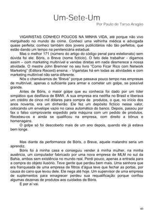 Um-Sete-Um
                                                   Por Paulo de Tarso Aragão


      VIGARISTAS CONHECI POUCOS NA MINHA VIDA, até porque não vivo
mergulhado no mundo do crime. Conheci uma velhinha médica e advogada
quase perfeita; conheci também dois jovens publicitários não tão perfeitos, que
estão dando um tempo na penitenciária estadual.
      Mas o melhor 171 (número do artigo do código penal para estelionato) sem
dúvida foi ele: Bóris, o Breve (nome fictício). O fato dele trabalhar - digamos
assim – com marketing multinível e vendas diretas em nada desmerece a nossa
atividade. O mestre John Bremner no seu livro “Como Ficar Rico com Network
Marketing” (Editora Record) ensina: - Vigaristas há em todas as atividades e com
marketing multinível não seria diferente.
      Nós o chamávamos de “Breve” porque passava pouco tempo nas empresas
de multinível, apenas o suficiente para armar e cometer um golpe, se possível
grande.
      Antes de Bóris, o maior golpe que eu conhecia foi dado por um líder
simpático que desfilava de BMW. A sua empresa era neófita no Brasil e liberava
um crédito de cinco mil dólares para compra de produtos, o que, no início dos
anos noventa, era um dinheirão. Ele fez um depósito fictício nesse valor,
colocando um envelope vazio no caixa automático do banco. Depois, passou por
fax o falso comprovante expedido pela máquina com um pedido de produtos.
Recebeu-os e ainda se qualificou na empresa, com direito a bônus e
homenagens.
      O golpe só foi descoberto mais de um ano depois, quando ele já estava
bem longe.


      Mas diante da performance de Bóris, o Breve, aquele malandro seria um
aprendiz.
      Bóris foi à minha casa e conseguiu vender à minha mulher, na minha
ausência, um computador fabricado por uma nova empresa de MLM no sul da
Bahia, ambos sem existência no mundo real. Perdi pouco, apenas a entrada para
a compra do objeto ilusório. Teve gente que perdeu bem mais. Uma senhora que
era franqueada de uma empresa de filtros d’água teve que fechar as portas, por
causa do cano que levou dele. Ele nega até hoje. Um supervisor de uma empresa
de suplementos para emagrecer perdeu sua requalificação porque confiou
algumas dezenas de produtos aos cuidados de Bóris.
      E por aí vai.




                                                                              40
 