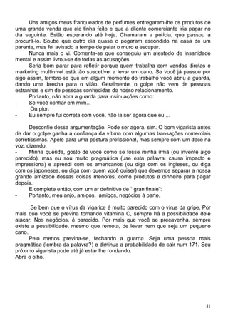 Uns amigos meus franqueados de perfumes entregaram-lhe os produtos de
uma grande venda que ele tinha feito e que a cliente comerciante iria pagar no
dia seguinte. Estão esperando até hoje. Chamaram a polícia, que passou a
procurá-lo. Soube que outro dia quase o pegaram escondido na casa de um
parente, mas foi avisado a tempo de pular o muro e escapar.
      Nunca mais o vi. Comenta-se que conseguiu um atestado de insanidade
mental e assim livrou-se de todas as acusações.
      Seria bom parar para refletir porque quem trabalha com vendas diretas e
marketing multinível está tão suscetível a levar um cano. Se você já passou por
algo assim, lembre-se que em algum momento do trabalho você abriu a guarda,
dando uma brecha para o vilão. Geralmente, o golpe não vem de pessoas
estranhas e sim de pessoas conhecidas do nosso relacionamento.
      Portanto, não abra a guarda para insinuações como:
-     Se você confiar em mim...
      Ou pior:
-     Eu sempre fui correta com você, não ia ser agora que eu ...

      Desconfie dessa argumentação. Pode ser agora, sim. O bom vigarista antes
de dar o golpe ganha a confiança da vítima com algumas transações comerciais
corretíssimas. Apele para uma postura profissional, mas sempre com um doce na
voz, dizendo:
-     Minha querida, gosto de você como se fosse minha irmã (ou invente algo
parecido), mas eu sou muito pragmática (use esta palavra, causa impacto e
impressiona) e aprendi com os americanos (ou diga com os ingleses, ou diga
com os japoneses, ou diga com quem você quiser) que devemos separar a nossa
grande amizade dessas coisas menores, como produtos e dinheiro para pagar
depois.
      E complete então, com um ar definitivo de “ gran finale”:
-     Portanto, meu anjo, amigos, amigos, negócios à parte.

       Se bem que o vírus da vigarice é muito parecido com o vírus da gripe. Por
mais que você se previna tomando vitamina C, sempre há a possibilidade dele
atacar. Nos negócios, é parecido. Por mais que você se precavenha, sempre
existe a possibilidade, mesmo que remota, de levar nem que seja um pequeno
cano.
      Pelo menos previna-se, fechando a guarda. Seja uma pessoa mais
pragmática (lembra da palavra?) e diminua a probabilidade de cair num 171. Seu
próximo vigarista pode até já estar lhe rondando.
Abra o olho.




                                                                              41
 