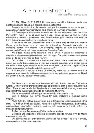 A Dama do Shopping
                                                    Por Paulo de Tarso Aragão


       É UMA PENA QUE A DASLU, com seus modelitos básicos, ainda não
existisse naquela época. Ela seria cliente de carteirinha.
       Sempre foi muito rica. Ao morrer, seu pai lhe deixou fazendas de gado,
cerca de cento e cinqüenta imóveis, sem contar as reservas financeiras.
       Ir à Disney para ela quando pequena era tão natural quanto para nós ir ao
Playcenter. Como o rio só corre para o mar, casou-se com o filho de outro
milionário e dobrou o patrimônio. Não foram felizes para sempre. Ele teve um
treco, foi para o andar de cima e ela ficou viúva.
       Anos antes do seu passamento, como se dizia antigamente, seu marido
Oscar quis lhe fazer uma surpresa de aniversário. Construiu para ela um
shopping center. Isso mesmo. Um shopping. Inspirou-se num que vira nos
arredores de Paris e daí veio o seu nome: Shopping Paris.
       Na cidade média onde moravam era o único. A praça de alimentação
daquele shopping era o ponto de encontro do lugar. Em poucos minutos de prosa
ali se podia saber da vida de todo mundo.
       O primeiro computador com internet da cidade, claro, veio para ela. Foi
assim que certo dia recebeu um e-mail que mudaria sua vida. Uma antiga amiga
de infância que agora morava na Flórida avisou-lhe que estava chegando para
trazer uma grande novidade. Adivinhe o que era?
       Para encurtar a estória, a dama do shopping tornou-se distribuidora de uma
empresa americana de cuidados pessoais. Uma das primeiras pessoas do Brasil
e a primeira do seu estado no Nordeste.


      Foi fazer um curso na sede brasileira em São Paulo para ser Treinadora
Oficial. Comprou uma grande quantidade de produtos, com o que se qualificou a
Ouro. Abriu um centro de distribuição da empresa na capital e começou então a
sua desastrada aventura no mundo do Marketing Multinível.
      Não era ensinável, achava que já sabia de tudo e parecia dizer:
-     Com o dinheiro que tenho posso ter tudo, inclusive o sucesso neste
negócio.
      Nada feito. Eu estava presente na sua estréia como treinadora oficial. Sala
cheia no melhor hotel da capital. Havia um público heterogêneo. Esteticistas,
cabeleireiros, estudantes, curiosos atraídos pelo anúncio de jornal, enfim, um
mosaico de tipos humanos.
      A abertura que fez foi estapafúrdia, meio surrealista:
-     Eu tenho um shopping e meu pai deixou-me grande fortuna. Vim de Miami
na semana passada.
      Os convidados se entreolharam, pensando ter entrado no salão errado,
numa palestra sobre outro assunto.

                                                                               42
 