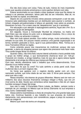 Ela não dizia coisa com coisa. Falou de tudo, menos do mais importante:
como usar aqueles produtos americanos e como ganhar dinheiro com eles.
      Estava acostumada na sua cidade a dizer qualquer coisa que lhe desse na
cabeça e as pessoas adorarem, talvez pelo fato de ser milionária. Mas ali, no
salão do hotel na capital, era diferente.
      Depois de uns quarenta minutos várias pessoas começaram a sair da sala.
Inclusive sete esteticistas trazidas por um distribuidor para assinar o contrato. Já
tinham chegado pré-patrocinadas e faltava só aprender mais sobre os produtos.
Desistiram na hora. Foi o maior caso de “despatrocínio” que já vi acontecer.
      Por educação e por atenção à septuagenária senhora, fiquei até o fim. Eu e
um pequeno grupo de abnegados.
      Em seguida, houve a Convenção Mundial da empresa, na matriz em
Utah.Claro que ela estava lá junto com a delegação brasileira. Era a única do
Nordeste. Voltou se achando o máximo.
      Mas nem tudo estava perdido. Sua melhor amiga, muito carismática, tinha
entrado na sua rede. Em poucos meses construiu uma grande organização e se
tornou também graduada a Ouro, igual à sua patrocinadora. Mais. Tornou-se a
nova Treinadora Oficial na região.
      Como entendia pouco dos mecanismos do multinível, porque não quis
aprender, a dama do shopping pensou que agora não precisava mais fazer nada.
Tirou então longas férias no exterior.
      Quando voltou, não tinha feito volume lateral suficiente e havia perdido todo
o grupo da melhor amiga, o que tecnicamente chama-se levar um “roll-up”.
Trocando em miúdos, a amiga trabalhou mais do que ela e agora estava ligada
diretamente à tal amiga de infância que morava em Miami.
Com isso, decidiu abandonar todo o trabalho que vinha desenvolvendo. Vivia
dizendo à sua melhor amiga:
-     Mas onde foi que eu errei? Fiz tudo certinho e ainda perdi você. Esse
multinível não é um bom negócio não.
      As horas que gastava com o negócio decidiu gastar com um novo
namorado surfista, que tinha idade de ser seu neto. E foi-se para sempre. Faz
anos que não a vejo.
      Nessa empresa, nós éramos de grupos diferentes. Mesmo sem ter nem um
milésimo dos seus recursos financeiros consegui chegar a Ruby, que era um
nível acima do dela. Soube que comentava achar espantoso o fato de um rapaz
humilde conseguir chegar tão longe.
      Isso não é nada. O Esmeralda Flávio Lobato, de Belém, sempre conta o
exemplo de um mendigo no México que se tornou Diamante na sua empresa e
virou ícone. Celebridade mesmo.
      Dessa estória rocambolesca e cheia de emoções fica uma grande lição para
todos nós: Continue fazendo o seu trabalho na sua empresa de multinível
diariamente, com perseverança, com consistência, pague o preço do sucesso e
você vai chegar lá.
      Mesmo que você não tenha um shopping.


                                                                                  43
 
