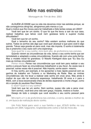 Mire nas estrelas
                       Mensagem de Fim de Ano 2003


       ALGUÉM JÁ DISSE que na vida nós devemos mirar nas estrelas porque, se
não conseguirmos atingi-las, atingiremos pelo menos a Lua.
Qual o motivo que lhe moveu para ter trabalhado e feito tantas coisas em 2003?
       Você tem que ter um sonho. O que foi que lhe levou a sair da sua casa,
realizar trabalhos que talvez você nem gostasse tanto e superar muitas
dificuldades?
       Você tem que ter um sonho.
       Qual o tamanho do seu sonho? Não existem sonhos melhores do que
outros. Todos os sonhos são algo que você quer alcançar e que para você é algo
grande. Talvez seja grande só para você, mas não importa. O sonho é totalmente
seu e preenche o seu vazio com uma esperança.
       Seja qual for o seu sonho, mire bem alto, de preferência nas estrelas.
       Quando vierem as circunstâncias da vida, talvez o seu sonho tenha que ser
remodelado e adaptado a estas circunstâncias, ficando até com uma outra forma.
Mas o modelo inicial foi grandioso. O filósofo Kierkgard dizia que “Eu Sou Eu
mais as minhas circunstâncias”.
       Pense nisso. Pense nas circunstâncias que você tem para realizar o seu
sonho e procure fazer as circunstâncias trabalharem a seu favor. Ás vezes isso é
possível, outras vezes não é possível. Não importa, sonhe assim mesmo.
       O meu sonho, por exemplo, é me aposentar o mais rápido possível com os
ganhos do trabalho em Turismo e no Marketing de Rede. Mas as minhas
circunstâncias vão me levar a realizar este sonho em onze anos. Mas ainda é
melhor do que não ter nenhuma esperança, trabalhando 35 anos e ir para o
INSS, com a boca escancarada cheia de dentes esperando a morte chegar, como
diz a canção do saudoso Raul Seixas.
       E você? Qual é o seu sonho?
       Você tem que ter um sonho. Sem sonhos, quase não vale a pena viver.
       Sem sonhos, você terá uma vida sem graça, insípida, inodora e incolor.
       Desejo de todo o coração que você escolha o seu sonho pessoal para
2004.
       Mire bem a l t o de preferência nas estrelas, e corra, dando o melhor de
si, em busca da realização deste sonho.

     Um Feliz Natal para você e sua família e que JESUS brilhe no seu
coração em 2004, fulgurante, resplandecente como o Sol do meio-dia.




                                                                              46
 
