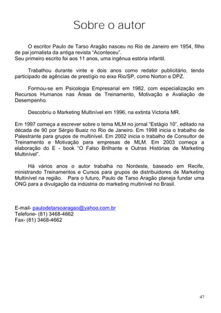 Sobre o autor
     O escritor Paulo de Tarso Aragão nasceu no Rio de Janeiro em 1954, filho
de pai jornalista da antiga revista “Aconteceu”.
Seu primeiro escrito foi aos 11 anos, uma ingênua estória infantil.

      Trabalhou durante vinte e dois anos como redator publicitário, tendo
participado de agências de prestígio no eixo Rio/SP, como Norton e DPZ.

     Formou-se em Psicologia Empresarial em 1982, com especialização em
Recursos Humanos nas Áreas de Treinamento, Motivação e Avaliação de
Desempenho.

     Descobriu o Marketing Multinível em 1996, na extinta Victoria MR.

Em 1997 começa a escrever sobre o tema MLM no jornal “Estágio 10”, editado na
década de 90 por Sérgio Buaiz no Rio de Janeiro. Em 1998 inicia o trabalho de
Palestrante para grupos de multinível. Em 2002 inicia o trabalho de Consultor de
Treinamento e Motivação para empresas de MLM. Em 2003 começa a
elaboração do E - book “O Falso Brilhante e Outras Histórias de Marketing
Multinível”.

      Há vários anos o autor trabalha no Nordeste, baseado em Recife,
ministrando Treinamentos e Cursos para grupos de distribuidores de Marketing
Multinível na região. Para o futuro, Paulo de Tarso Aragão planeja fundar uma
ONG para a divulgação da indústria do marketing multinível no Brasil.



E-mail- paulodetarsoaragao@yahoo.com.br
Telefone- (81) 3468-4662
Fax- (81) 3468-4662




                                                                              47
 