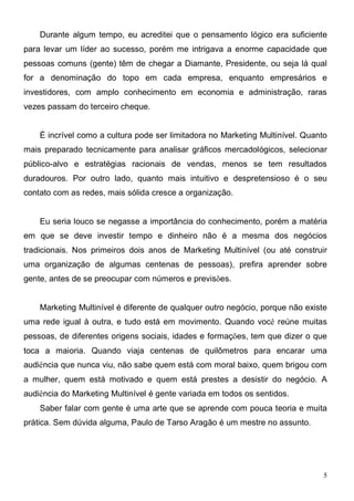 Durante algum tempo, eu acreditei que o pensamento lógico era suficiente
para levar um líder ao sucesso, porém me intrigava a enorme capacidade que
pessoas comuns (gente) têm de chegar a Diamante, Presidente, ou seja lá qual
for a denominação do topo em cada empresa, enquanto empresários e
investidores, com amplo conhecimento em economia e administração, raras
vezes passam do terceiro cheque.


    É incrível como a cultura pode ser limitadora no Marketing Multinível. Quanto
mais preparado tecnicamente para analisar gráficos mercadológicos, selecionar
público-alvo e estratégias racionais de vendas, menos se tem resultados
duradouros. Por outro lado, quanto mais intuitivo e despretensioso é o seu
contato com as redes, mais sólida cresce a organização.


    Eu seria louco se negasse a importância do conhecimento, porém a matéria
em que se deve investir tempo e dinheiro não é a mesma dos negócios
tradicionais. Nos primeiros dois anos de Marketing Multinível (ou até construir
uma organização de algumas centenas de pessoas), prefira aprender sobre
gente, antes de se preocupar com números e previsões.


    Marketing Multinível é diferente de qualquer outro negócio, porque não existe
uma rede igual à outra, e tudo está em movimento. Quando você reúne muitas
pessoas, de diferentes origens sociais, idades e formações, tem que dizer o que
toca a maioria. Quando viaja centenas de quilômetros para encarar uma
audiência que nunca viu, não sabe quem está com moral baixo, quem brigou com
a mulher, quem está motivado e quem está prestes a desistir do negócio. A
audiência do Marketing Multinível é gente variada em todos os sentidos.
    Saber falar com gente é uma arte que se aprende com pouca teoria e muita
prática. Sem dúvida alguma, Paulo de Tarso Aragão é um mestre no assunto.




                                                                                5
 