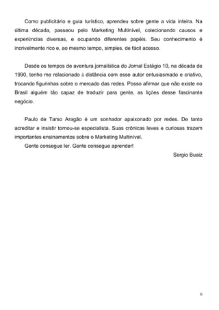 Como publicitário e guia turístico, aprendeu sobre gente a vida inteira. Na
última década, passeou pelo Marketing Multinível, colecionando causos e
experiências diversas, e ocupando diferentes papéis. Seu conhecimento é
incrivelmente rico e, ao mesmo tempo, simples, de fácil acesso.


    Desde os tempos de aventura jornalística do Jornal Estágio 10, na década de
1990, tenho me relacionado à distância com esse autor entusiasmado e criativo,
trocando figurinhas sobre o mercado das redes. Posso afirmar que não existe no
Brasil alguém tão capaz de traduzir para gente, as lições desse fascinante
negócio.


    Paulo de Tarso Aragão é um sonhador apaixonado por redes. De tanto
acreditar e insistir tornou-se especialista. Suas crônicas leves e curiosas trazem
importantes ensinamentos sobre o Marketing Multinível.
    Gente consegue ler. Gente consegue aprender!
                                                                     Sergio Buaiz




                                                                                 6
 