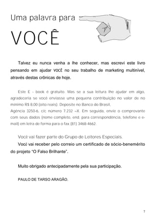 Uma palavra para


VOCÊ
    Talvez eu nunca venha a lhe conhecer, mas escrevi este livro
pensando em ajudar VOCÊ no seu trabalho de marketing multinível,
através destas crônicas de hoje.


    Este E - book é gratuito. Mas se a sua leitura lhe ajudar em algo,
agradeceria se você enviasse uma pequena contribuição no valor de no
mínimo R$ 8,00 (oito reais). Deposite no Banco do Brasil,
Agência 3250-6, c/c número 7.232 –X. Em seguida, envie o comprovante
com seus dados (nome completo, end. para correspondência, telefone e e-
mail) em letra de forma para o fax (81) 3468-4662.


    Você vai fazer parte do Grupo de Leitores Especiais.
    Você vai receber pelo correio um certificado de sócio-benemérito
do projeto “O Falso Brilhante”.


    Muito obrigado antecipadamente pela sua participação.


    PAULO DE TARSO ARAGÃO.




                                                                      7
 