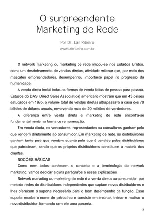O surpreendente
               Marketing de Rede
                              Por Dr. Lair Ribeiro
                             www.lairribeiro.com.br




    O network marketing ou marketing de rede iniciou-se nos Estados Unidos,
como um desdobramento de vendas diretas, atividade milenar que, por meio dos
mascates empreendedores, desempenhou importante papel no progresso da
humanidade.
    A venda direta inclui todas as formas de venda feitas de pessoa para pessoa.
Estudos do DAS (Direct Sales Association) americano mostram que em 43 países
estudados em 1995, o volume total de vendas diretas ultrapassava a casa dos 70
bilhões de dólares anuais, envolvendo mais de 20 milhões de vendedores.
    A   diferença entre venda direta      e marketing de rede encontra-se
fundamentalmente na forma de remuneração.
    Em venda direta, os vendedores, representantes ou consultores ganham pelo
que vendem diretamente ao consumidor. Em marketing de rede, os distribuidores
ganham tanto pelo que vendem quanto pelo que é vendido pelos distribuidores
que patrocinam, sendo que os próprios distribuidores constituem a maioria dos
clientes.
    NOÇÕES BÁSICAS
    Como nem todos conhecem o conceito e a terminologia do network
marketing, vamos dedicar alguns parágrafos a essas explicações.
    Network marketing ou marketing de rede é a venda direta ao consumidor, por
meio de redes de distribuidores independentes que captam novos distribuidores e
lhes oferecem o suporte necessário para o bom desempenho da função. Esse
suporte recebe o nome de patrocínio e consiste em ensinar, treinar e motivar o
novo distribuidor, formando com ele uma parceria.
                                                                               8
 