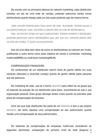De acordo com os princípios básicos do network marketing, cada distribuidor
constitui um elo de uma rede de vendas, podendo patrocinar tantos novos
distribuidores quanto deseje cada um dos quais podendo agir da mesma forma.


    João convida Antônio para fazer parte da rede. Aceitando, Antônio passa a
ser patrocinado por João, situando-se abaixo dele na rede de distribuidores.
    Mas, ao mesmo tempo em que é patrocinado, Antônio também é distribuidor,
podendo patrocinar outros distribuidores que, por sua vez, entrarão abaixo dele
na rede de vendas. E assim sucessivamente.


    Isso dá uma idéia bem clara de como os distribuidores se colocam em níveis,
justificando a outra forma como esse sistema de venda é conhecido: marketing
multinível(MMN) ou multi-level marketing(MLM).


    COMPENSAÇÃO FINANCEIRA
    Os rendimentos de um distribuidor advêm tanto do ganho obtido em suas
compras (atacado) e revendas (varejo) quanto do ganho obtido pelas pessoas
que ele patrocina.


    No marketing de rede, usa-se o termo downline para referir-se ao grupo que
se estende da posição de um distribuidor para baixo, encontrando-se sob a sua
organização pessoal. Esse grupo abrange tantos níveis quanto os previstos pelo
plano de compensação da empresa.


    Uma vez que todo distribuidor faz parte de um downline e tem o seu próprio
downline, ele tanto repassa uma compensação ao seu patrocinador quanto
recebe uma compensação de seus patrocinados.




    Os sistemas de compensação de empresas multiníveis consideram os
seguintes elementos: composição do primeiro nível da rede (largura) e
                                                                               9
 