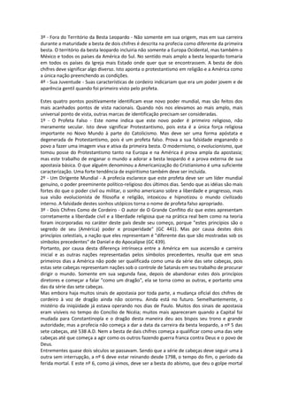 3º - Fora do Território da Besta Leopardo - Não somente em sua origem, mas em sua carreira
durante a maturidade a besta de dois chifres é descrita na profecia como diferente da primeira
besta. O território da besta leopardo incluiria não somente a Europa Ocidental, mas também o
México e todos os países da América do Sul. No sentido mais amplo a besta leopardo tomaria
em todos os países da Igreja mais Estado onde quer que se encontrassem. A besta de dois
chifres deve significar algo diverso. Isto aponta o protestantismo em religião e a América como
a única nação preenchendo as condições.
4º - Sua Juventude - Suas características de cordeiro indicariam que era um poder jovem e de
aparência gentil quando foi primeiro visto pelo profeta.

Estes quatro pontos positivamente identificam esse novo poder mundial, mas são feitos dos
mais acanhados pontos de vista nacionais. Quando nós nos elevamos ao mais amplo, mais
universal ponto de vista, outras marcas de identificação precisam ser consideradas.
1º - O Profeta Falso - Este nome indica que este novo poder é primeiro religioso, não
meramente secular. Isto deve significar Protestantismo, pois esta é a única força religiosa
importante no Novo Mundo à parte do Catolicismo. Mas deve ser uma forma apóstata e
degenerada de Protestantismo, pois é um profeta falso. Prova a sua falsidade enganando o
povo a fazer uma imagem viva e ativa da primeira besta. O modernismo, o evolucionismo, que
tomou posse do Protestantismo tanto na Europa e na América é prova ampla da apostasia;
mas este trabalho de enganar o mundo a adorar a besta leopardo é a prova externa de sua
apostasia básica. O que alguém denominou a Americanização do Cristianismo é uma suficiente
caracterização. Uma forte tendência de espiritismo também deve ser incluída.
2º - Um Dirigente Mundial - A profecia esclarece que este profeta deve ser um líder mundial
genuíno, o poder preeminente político-religioso dos últimos dias. Sendo que as idéias são mais
fortes do que o poder civil ou militar, o sonho americano sobre a liberdade e progresso, mais
sua visão evolucionista de filosofia e religião, intoxicou e hipnotizou o mundo civilizado
interno. A falsidade destes sonhos utópicos torna o nome de profeta falso apropriado.
3º - Dois Chifres Como de Cordeiro - O autor de O Grande Conflito diz que estes apresentam
corretamente a liberdade civil e a liberdade religiosa que na prática real bem como na teoria
foram incorporadas no caráter deste país desde seu começo, porque "estes princípios são o
segredo de seu (América) poder e prosperidade" (GC 441). Mas por causa destes dois
princípios celestiais, a nação que eles representam é "diferente das que são mostradas sob os
símbolos precedentes" de Daniel e do Apocalipse (GC 439).
Portanto, por causa desta diferença intrínseca entre a América em sua ascensão e carreira
inicial e as outras nações representadas pelos símbolos precedentes, resulta que em seus
primeiros dias a América não pode ser qualificada como uma da série das sete cabeças, pois
estas sete cabeças representam nações sob o controle de Satanás em seu trabalho de procurar
dirigir o mundo. Somente em sua segunda fase, depois de abandonar estes dois princípios
diretores e começar a falar "como um dragão", ela se torna como as outras, e portanto uma
das da série das sete cabeças.
Mas embora haja muitos sinais de apostasia por toda parte, a mudança oficial dos chifres de
cordeiro à voz de dragão ainda não ocorreu. Ainda está no futuro. Semelhantemente, o
mistério da iniqüidade já estava operando nos dias de Paulo. Muitos dos sinais de apostasia
eram visíveis no tempo do Concílio de Nicéia; muitos mais apareceram quando a Capital foi
mudada para Constantinopla e o dragão desta maneira deu aos bispos seu trono e grande
autoridade; mas a profecia não começa a dar a data da carreira da besta leopardo, a nº 5 das
sete cabeças, até 538 A.D. Nem a besta de dais chifres começa a qualificar como uma das sete
cabeças até que começa a agir como os outros fazendo guerra franca contra Deus e o povo de
Deus.
Entrementes quase dois séculos se passavam. Sendo que a série de cabeças deve seguir uma à
outra sem interrupção, a nº 6 deve estar reinando desde 1798, o tempo do fim, o período da
ferida mortal. E este nº 6, como já vimos, deve ser a besta do abismo, que deu o golpe mortal
 