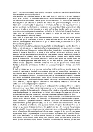 ao nº 5 e presentemente está governando a metade do mundo com suas doutrinas e ideologia
infiltrando e pervertendo todo o resto.
Nos primeiros dias do mundo a Bíblia se preocupou muito na substituição de uma nação por
outra. Mas à vista do Céu o disseminar das idéias é muito mais importante do que a mudança
de linhas divisórias nacionais. E desde que o trabalho de Deus e sua oposição têm ambos se
tornado globais em extensão, as profecias dos últimos dias ignoram as distinções nacionais e
lidam com a disseminação de doutrinas ou ideologias. Sendo que nos devemos treinar a
pensar quanto ao mundo inteiro de nossos dias como estando dividido justamente em três
grupos: o dragão, a besta leopardo, e o falso profeta. Esta divisão tríplice do mundo é
repetidamente mencionada no Apocalipse e no Espírito de Profecia (veja O Grande Conflito, p.
588). Uma tal classificação tripartite do durante o tempo do fim tem que ignorar
nacionalidades e com doutrinas e idéias.
Nesta base, o dragão (aqui usado como sinônimo da besta do abismo) seria maior e mais
inclusive do que o comunismo Marxista, a besta leopardo incluiria mais do que a Igreja
Romana, e o falso profeta deve ser maior do que os Estados Unidos, ou mesmo maior do que o
Protestantismo apostatado.
Fundamentalmente, de fato, nós sabemos que todos os três são apenas agentes do diabo e
todas as sete cabeças são as organizações humanas pelas quais ele operou em vários períodos
da história humana. Nós estamos aqui considerando a situação bem perto do fim do tempo,
depois da besta de dois chifres se tornar o falso profeta e se tornar o sétimo na série de
cabeças. A profecia menciona especialmente sua esperteza em enganar a altamente educada e
última geração de homens. Sendo que seus dois chifres de cordeiro "são o segredo de seu
poder e prosperidade", nós somos obrigados a pensar deste poder de enganar como de
alguma maneira ligado com estes dois chifres, ou por meio deles ou apesar deles. Mas nós
somos levados a perguntar admirados como isto pode ser. De que maneira possível estes
bondosos, tolerantes princípios de liberdade são usados para enganar o mundo à sua ruína
eterna?
É fácil vermos porque o novo exemplo nacional da América se tornou popular através do
mundo. A esperança da liberdade tem um apelo universal, e a prosperidade espetacular e o
sucesso aqui vistos têm aceso a esperança de milhões incontáveis através dos oceanos do
oriente e do ocidente. Quando a besta do abismo invocou o lema da liberdade civil e religiosa
para abolir o Papado e assim infligir a ferida mortal, ele se sobrepujou, pois a Providência
divina de tal maneira desacreditou universalmente a maldade e a intolerância que esta ferida
ainda está viva, e aquelas agências simbolizadas pelo anticristo ainda estão impedidas de
voltar a seu poder antigo de oprimir e destruir.
E quando este país mudar, com todo o mundo ainda seguindo, quando os chifres de cordeiro
se mudarem na voz de dragão e o sonho americano se tornar num pesadelo, a falta não estará
nos dois princípios de liberdade civil e religiosa. A falta estará na natureza humana caída, que
quando abandonada a si mesma jamais na história inteira da raça foi capaz de enfrentar a
prosperidade e a liberdade, mas sempre abusou e estragou as melhores dádivas de Deus.
Nós precisamos voltar aos primeiros princípios. Sendo que todos os poderes proféticos dos
últimos dias – o dragão, a besta (ou anticristo), e o falso profeta – operam em escala global,
como também faz a igreja verdadeira de Cristo com a qual estão em conflito mortal, eles são
necessariamente grandes generalizações, isto é, cada símbolo deve representar o total de
todas as influências e tendências pelas quais se mantém. Do ponto de vista de Deus isto é
sempre o que estes símbolos significam. Não poderia ser de outra maneira. Nas profecias
escriturísticas Ele experimentou representar estes totais como entidades objetivas completas,
como pelo estilo de objetos do jardim da infância, para a instrução de Seu povo. A maioria das
profecias de Daniel e do Apocalipse foram mostradas ao profeta por sinais objetivos, isto é,
elas foram "significadas" ao profeta como é afirmado no primeiro verso do Apocalipse. Nós
que vivemos nestes últimos dias e lemos estas profecias temos que interpretar, ou decifrar
estes quadros simbólicos como melhor pudermos. Usualmente nós achamos que em seu
 