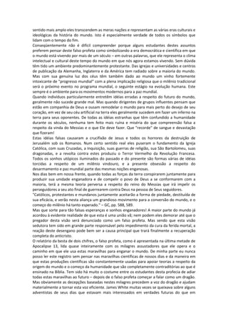 sentido mais amplo eles transcendem as meras nações e representam as várias eras culturais e
ideológicas da história do mundo. Isto é especialmente verdade de todos os símbolos que
lidam com o tempo do fim.
Conseqüentemente não é difícil compreender porque alguns estudantes destes assuntos
preferem pensar deste falso profeta como simbolizando a era democrática e científica em que
o mundo está vivendo por mais de um século – em outras palavras, que ele representa o clima
intelectual e cultural deste tempo do mundo em que nós agora estamos vivendo. Sem dúvida
têm tido um ambiente predominantemente protestante. Das igrejas e universidades e centros
de publicação da Alemanha, Inglaterra e da América tem radiado sobre a maioria do mundo.
Mas com sua genuína luz dos céus têm também dado ao mundo um vinho fortemente
intoxicante de "progresso mundial" com a plena implicação religiosa que o milênio tradicional
será o próximo evento no programa mundial, o seguinte estágio na evolução humana. Este
sempre é o ambiente para os movimentos modernos para a paz mundial.
Quando indivíduos particularmente entretêm idéias erradas a respeito do futuro do mundo,
geralmente não sucede grande mal. Mas quando dirigentes de grupos influentes pensam que
estão em companhia de Deus e ousam remodelar o mundo para mais perto do desejo de seu
coração, em vez de seu céu artificial na terra eles geralmente sucedem em fazer um inferno na
terra para seus oponentes. De todas as idéias estranhas que têm confundido a humanidade
durante os séculos, nenhuma tem feito mais ruína e miséria do que compreensão falsa a
respeito da vinda do Messias e o que Ele deve fazer. Que "recorde" de sangue e devastação
que fizeram!
Estas idéias falsas causaram a crucifixão de Jesus e todos os horrores da destruição de
Jerusalém sob os Romanos. Num certo sentido real eles puseram o fundamento da Igreja
Católica, com suas Cruzadas, a Inquisição, suas guerras de religião, sua São Bartolomeu, suas
dragonadas, e a revolta contra estes produziu o Terror Vermelho da Revolução Francesa.
Todos os sonhos utópicos iluminados do passado e do presente são formas várias de idéias
torcidas a respeito de um milênio vindouro, e a presente obsessão a respeito do
desarmamento e paz mundial parte das mesmas noções enganosas.
Nos dias bem em nossa frente, quando todas as forças da terra conspirarem juntamente para
produzir sua unidade enganadora e de compelir o povo de Deus a se conformarem com a
maioria, terá a mesma teoria perversa a respeito do reino do Messias que irá impelir os
perseguidores a seu ato final de guerrearem contra Deus na pessoa de Seus seguidores.
"Católicos, protestantes e mundanos juntamente aceitarão a forma de piedade, destituída de
sua eficácia, e verão nesta aliança um grandioso movimento para a conversão do mundo, e o
começo do milênio há tanto esperado." – GC, pp. 588, 589.
Mas que sorte para tão falsas esperanças e sonhos enganadores! A maior parte do mundo já
acordou à evidente realidade de que esta é uma união vã; nem podem eles demorar até que o
pregador desta visão será denunciado como um falso profeta. Mas sendo que esta visão
sedutora tem sido em grande parte responsável pelo impedimento da cura da ferida mortal, a
reação deste desengano pode bem ser a causa principal que trará finalmente a recuperação
completa do anticristo.
O relatório da besta de dois chifres, o falso profeta, como é apresentada na última metade de
Apocalipse 13, lida quase inteiramente com os milagres assustadores que ele opera e o
caminho em que ele usa estas maravilhas para enganar o mundo. De minha parte eu nunca
posso ler este registro sem pensar nas maravilhas científicas de nossos dias e da maneira em
que estas produções científicas são constantemente usadas para apoiar teorias a respeito da
origem do mundo e o começo da humanidade que são completamente contraditórias ao que é
ensinado na Bíblia. Tem sido há muito o costume entre os estudantes desta profecia de adiar
todas estas maravilhas ao futuro – depois de o falso profeta começar a falar como um dragão.
Mas obviamente as decepções baseadas nestes milagres precedem a voz do dragão e ajudam
materialmente a tornar esta voz eficiente. James White muitas vezes se queixava sobre alguns
adventistas de seus dias que estavam mais interessados em verdades futuras do que em
 