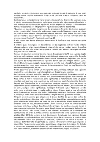 verdades presentes. Certamente uma das mais perigosas formas de decepção é a de estar
completamente cego às advertências proféticas de Deus que se estão cumprindo todas ao
nosso redor.
Existe de fato, o perigo de interpretar erroneamente as profecias de antemão. Mas neste caso,
a não ser que nós entendamos estas profecias de antemão, elas não nos podem fazer bem, e
nós podemos ser enganados por alguns dos astutos enganos do inimigo. E ainda também
fomos avisados contra não interpretarmos algumas destas profecias de antemão.
"Devemos nós esperar até o cumprimento das profecias do fim antes de dizermos qualquer
coisa a respeito delas? De que valor serão nossas palavras então? Devemos esperar até caírem
os juízos de Deus sobre os transgressores antes de lhes dizer como podem evitá-los? Onde
está a nossa fé na palavra de Deus? Devemos nós ver as coisas preditas ocorrerem antes de
crermos no que Ele disse?" – Testimonies, vol. 9, p. 20.
É alto tempo para alguns adventistas despertarem à significação dos eventos que agora
sucedem.
É evidente que a mudança da voz do cordeiro à voz do dragão não pode ser rápida. Embora
rápidas mudanças sejam características de nosso século, parece razoável que as decepções
praticadas por este falso profeta em preparar o caminho para a feitura da imagem da besta
não pode ser dado no futuro.
Por que não deveriam considerar de ver a maioria deles já ocorrendo? E para a voz do dragão
se tornar real, o povo do mundo já deve ter condicionada a sua mente para ouvi-la. O mundo
profissionalmente se tornou democrático na totalidade. Isto se reflete na profecia, pois ela diz
que o povo do mundo será informado "que eles devem fazer uma imagem a besta" (Apoc.
13:14). Obviamente, as decepções que preparam o caminho para esta ação fatal devem estar
se desenvolvendo a nosso redor, e nós nos devíamos perguntar: Quais são elas? Estamos nós
também sendo enganados por elas?
Nestas decepções que o tornam um falso profeta, isto é, um falso professor, pois a palavra
original traz a idéia de ensino ou proclamação em vez de apenas uma predição.
Está claro que a profecia aqui coloca a ênfase nos aspectos religiosos deste poder mundial. A
América Protestante pode ser o exemplo mais proeminente deste poder; mas o símbolo do
falso profeta é melhor representado como significando o Protestantismo como um poder
mundial, onde quer que seja encontrado ou onde quer que sua influência exista. Somente
fazendo este falso profeta ser o Protestantismo moderno apostatado, antes de apenas os
aspectos civis dos Estados Unidos, podemos nós dar na Austrália, na China, na Groenlândia, ou
no Ceilão, qualquer sentido significativo a mensagem do terceiro anjo de Apocalipse 14. Este
anjo, como o primeiro, deve ir a cada nação, e tribo e língua e povo; e esta advertência
específica é contrária ao que o falso profeta está fazendo ou irá fazer. Sendo que a advertência
é universal, o poder contra o qual a advertência é dirigida deve ser igualmente universal.
Ninguém se devia admirar pela citação em O Grande Conflito de que os dois chifres de
cordeiro simbolizam a liberdade civil e religiosa. Estas duas idéias, ou princípios em grande
parte diferenciam nosso século de todos os que o precederam. Nosso tempo Ocidental
moderno como um todo, em vez dos Estados Unidos sozinhos, é o que nós vemos retratado
aqui sob o símbolo da besta de dois chifres. Estes princípios tão bondosos, mansos, liberais e
aparentemente inofensivos. Durante os quase dois séculos de sua promulgação da América ao
resto do mundo, eles podem salientar um relatório maravilhoso de consecuções. O
conhecimento em todas as linhas aumentou assustadoramente como a profecia de Daniel
predisse (Dan. 12:4) não somente o abrir dos mistérios da natureza, mas o preparo de suas
reservas para o melhoramento da sorte do homem, como Bacon costumava se exprimir, deve
ser creditado a estes dois princípios da liberdade, a permissão de pensar e de fazer. A
execução da ferida mortal à superstição (ou carolice) e tirania também tem que ser postas a
seu crédito. Provavelmente quase tudo o que distingue este período do tempo do fim de tudo
o que ocorreu antes deve ser creditado, sob a divina Providência, ao resultado prático destes
dois ideais dinâmicos, a liberdade de consciência e determinismo próprio no Governo.
 