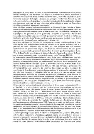 O propósito de nosso tempo moderno, a Revolução Francesa, foi visivelmente inócuo e bom
em seus começos e fases anteriores. Seu alvo foi o de restaurar os direitos do homem e
continha uma declaração desses direitos em forma escrita, altamente esquecida de quão
levemente qualquer declarações abstratas de princípios verdadeiros formam ou até
influenciam materialmente a conduta humana. Com estes direitos da liberdade civil e religiosa
em declarações concretas, por que estes materialistas utópicos e ateus não foram bem
sucedidos em constituir seus sonhos em realidade?
Aliás, eles foram humanos, muito humanos demais. E o material às mãos com que os líderes
tinham que trabalhar ao construírem seu novo mundo ideal – a plebe ignorante de Paris e de
outras grandes cidades – também foram muito humanos, e por séculos tinham sido detidos na
superstição e na ignorância. E todos igualmente – dirigentes e seguidores – ficaram tão
intoxicados com sua liberdade desacostumada que eles interpretaram liberdade como licença,
totalmente ignorantes desta "única e grande verdade: que a genuína liberdade reside dentro
das prescrições (limites definidos) da lei de Deus." GC, pág. 285.
Estas duas liberdades lhes deram poder de fazer como queriam, mas oportunidade de fazer
como alguém quer é bom somente se os que têm este poder gostam de fazer o bem. E a
gentalha do Terror Vermelho não era nem boa nem prudente. Eles não somente
estabeleceram um governo sem religião, mas foram ao extremo fanático de fazer guerra
aberta a todas as religiões, procurando declarar fora da lei tudo que fosse sagrado ou divino.
"A lei de Deus foi abertamente posta de lado pelo Conselho Nacional. E no reinado do Terror
que se seguiu, todos puderam ver a operação de causa e efeito." Ibid., pp. 285, 286.
De uma maneira mais polida e camuflada uma guerra similar contra a Bíblia pode ser vista hoje
na apostasia anti-Gênesis, que se tem espalhado em todo o mundo nos últimos dois séculos.
Em nosso mundo moderno, porém, nós estamos apenas nos estágios iniciais da revolução. Nós
estamos testemunhando em toda a parte o maravilhoso resultado material destas duas
liberdades. Estes resultados espetaculares têm, de fato, sido marcados e planejados pela
divina Providência para o propósito de assistir na disseminação da última mensagem de
misericórdia de Deus. Eles estão conseguindo este resultado de uma maneira espetacular, mas
eles têm sido tomados e explorados pelo pai da mentira de fazê-los parecer como
desenvolvimentos humanos. Os resultados encantadores, intoxicantes desta doutrina de
progresso mundial, como ocorreram no século dezenove passado e no novo século vinte, são
claramente e expressamente afirmados na profecia como enganando "os que habitam sobre a
terra por causa dos sinais que lhe foi dado executar." (Apoc. 13:14). Provavelmente o que nós
temos visto pode ser pouco mais do que o começo.
Ninguém precisa ser relembrado que já existe um lado de débito para a conta dos dois chifres.
A liberdade e o conhecimento não são intrinsecamente regeneradores ou mesmo
necessariamente bons. São apenas formas de poder pessoal. Alfredo o Grande, rei da
Inglaterra, disse há mil anos atrás: "O poder jamais é bom a não ser que seja bom quem o
tem". Sendo que a maioria da humanidade é rebelde contra seu Criador e persiste em
permanecer rebeldes, um aumento de seu poder pode resultar somente num aumento de sua
rebelião. As plebes de Paris de 1793 deu uma curta recapitulação dos resultados naturais;
outra mais extensa demonstração dos resultados da liberdade nas mãos de turbas dirigidas
por Satanás começou na Rússia depois de 1917. E os preparos para o ato final mesmo estão se
formando na rápida desintegração e desmoralização do único exemplo conspícuo de governo
democrático que jamais foi capaz de durar mais de um século. A tirania dos autocratas muitas
vezes se viu, e certamente é suficientemente mau. Mas nenhum terror pode igualar-se ao da
anarquia histórica e frenética, a liberdade transformada em licença.
A visível aproximação desta besta do abismo é mencionada em Apocalipse 17:8, onde a
antecipação de precisamente tal estado de negócios é descrito como levando todo o mundo a
se admirar, porque eles compreendem que a besta de intolerância e opressão "foi, não é, mas
está vindo" (Moffat). E o avanço glacial deste horror de psicologia da plebe e de histeria de
massa em escala nacional e internacional auxilia grandemente em fazer com que muitas
 