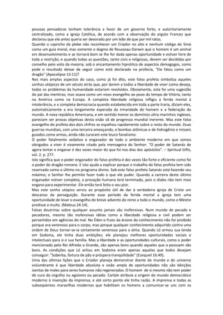 pessoas pensadoras tenham tolerância a favor de um governo forte, e autoritariamente
centralizado, como a Igreja Católica, de acordo com a observação do arguto Francez que
declarou que ele antes queria ser devorado por um leão de que por mil ratos.
Quando o capricho da plebe não reconhecer um Criador no alto e nenhum código do Sinai
como um guia moral, mas somente o dogma de Rousseau-Darwin que o homem é um animal
em desenvolvimento e se tornará bom se lhe for dada apenas oportunidade e estiver livre de
toda a restrição; e quando todas as questões, tanto civis e religiosas, devem ser decididas por
conselho pelo voto da maioria, sob o encantamento hipnótico de aspectos demagogos, como
pode o resultado deixar de seguir como está declarado na profecia, "Ele falou como um
dragão" (Apocalipse 13:11)?
Nos mais amplos aspectos do caso, como já foi dito, este falso profeta simboliza aqueles
sonhos utópicos de um século atrás que, por darem a todos a liberdade de viver como deseja,
todos os problemas da humanidade estariam resolvidos. Obviamente, esta foi uma sugestão
do pai das mentiras; mas soava como um novo evangelho ao povo do tempo de Vitória, tanto
na América como na Europa. A completa liberdade religiosa infligiu a ferida mortal à
intolerância, e a completa democracia quando estabelecida em toda a parte traria, diziam eles,
automaticamente a era longamente esperada da irmandade do homem e a federação do
mundo. A nova república Americana, e em sentido menor os domínios ultra-marinhos ingleses,
pareciam ser provas objetivas desta visão vã de progresso mundial inerente. Mas este falso
evangelho do profeta dos dois chifres se espalhou rapidamente sobre o resto do mundo. Duas
guerras mundiais, com uma terceira ameaçando, e bombas atômicas e de hidrogênio e mísseis
guiados como armas, ainda não curaram este louco fanatismo.
O poder fatalmente sedativo e enganador de todo o ambiente moderno em que somos
obrigados a viver é vivamente citado pela mensageira do Senhor: "O poder de Satanás de
agora tentar e enganar é dez vezes maior do que foi nos dias dos apóstolos". – Spiritual Gifts,
vol. 2. p. 277.
Isto significa que o poder enganador do falso profeta é dez vezes tão forte e eficiente como foi
o poder do dragão romano. E isto ajuda a explicar porque o trabalho do falso profeta tem sido
reservado como o último no programa divino. Sob este falso profeta Satanás está fazendo seu
máximo; o Senhor lhe permite fazer tudo o que ele puder. Quando a carreira deste último
enganador estiver completa, a provação humana terá terminado, pois o diabo não tem mais
engano para experimentar. Ele então terá feito o seu pior.
Mas este sonho utópico serviu ao propósito útil de dar à verdadeira igreja de Cristo um
descanso da perseguição. Durante esse período da ferida mortal a igreja tem uma
oportunidade de levar o evangelho do breve advento do reino a todo o mundo, como o Mestre
predisse a muito. (Mateus 24:14).
Falsas doutrinas sobre qualquer assunto jamais são inofensivas. Num mundo de pecado e
pecadores, mesmo tão inofensivas idéias como a liberdade religiosa e civil podem ser
pervertidos em agências do mal. No Éden o fruto da árvore do conhecimento não foi proibido
porque era venenoso para o corpo, mas porque qualquer conhecimento adquirido contra uma
ordem de Deus tornar-se-ia certamente venenoso para a alma. Quando Ló armou sua tenda
em Sodoma, ele tinha duas ambições; ele planejou melhores oportunidades sociais e
intelectuais para si e sua família. Mas a liberdade e as oportunidades culturais, como o poder
mencionado pelo Rei Alfredo o Grande, são apenas bons quando aqueles que o possuem são
bons. As condições que Ló achou em Sodoma eram apenas aquelas que todos desejam
conseguir: "Soberba, fartura de pão e próspera tranqüilidade" (Ezequiel 16:49).
Uma das últimas lições que o Criador planeja demonstrar diante do mundo e do universo
vislumbrante é que liberdade absoluta e visão ampla de oportunidades não são bênçãos
isentas de males para seres humanos não regenerados. O homem de si mesmo não tem poder
de cura do orgulho ou egoísmo ou pecado. Carlyle atribuía a origem do mundo democrático
moderno à invenção da imprensa; e até certo ponto ele tinha razão. A imprensa e todas as
subseqüentes maravilhas modernas que habilitam os homens a comunicar-se uns com os
 