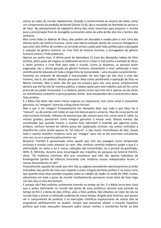 outros ao redor do mundo rapidamente, levando o conhecimento ao alcance de todos, como
um cumprimento da predição de Daniel (Daniel 12:4), são o resultado da liberdade de pensar e
de fazer. No planejamento da sabedoria divina eles eram essenciais para preparar o mundo
para a proclamação final do evangelho justamente antes da volta do Rei dos reis e Senhor dos
senhores.
Mas como todas as dádivas de Deus, elas podem ser abusadas e usadas para o mal. Uma das
últimas lições da história humana, como uma eterna exibição diante do universo inteligente é
que estes dois chifres de cordeiro se tornarão armas usadas pelo falso profeta para a decepção
e sedução do gênero humano na crise final da história humana, o Armagedom do gênero
humano contra o Todo-poderoso.
Apenas um ponto mais. A última parte de Apocalipse 13 trata das decepções hábeis do falso
profeta, pelas quais ele engana os habitantes da terra a fazer o mal contra a vontade de Deus,
e assim provoca a crise final para todo o mundo. Como já dissemos, as pessoas assim
enganadas são a última geração do gênero humano, obviamente a mais sofisticada e mais
cientificamente educada em toda a longa linha da humanidade – uma situação surpreendente.
Somente um embuste de decepção é mencionado: Ele fará fogo cair dos céus à vista dos
homens, isto é, em público. Muitos pensaram disto como semelhante a operação de Elias no
Monte Carmelo. Mas o texto não diz que ele prepara para isto uma prova; simplesmente
declara que ele faz isto de maneira pública, e depois apela para este trabalho que ele fez como
prova de seu poder miraculoso. E o relatório parece incluir que este ato é apenas um de vários
ou semelhantes caracteres e para propósito similar. Atos estupendos são a característica deste
falso profeta.
E a Bíblia fala deles não como meros enganos ou imposturas, mas como sinais e maravilhas
genuínos, ou "milagres" como diz a King James Version.
Mas o que é um milagre? Provavelmente nós devíamos dizer que tudo o que Deus faz é
"natural", ou de acordo com todas as suas leis básicas para o universo. Mas do nosso ponto de
vista humano limitado, milhares de eventos que são comuns para nós, como raios X, rádio, ou
mísseis guiados, pareceriam como milagres genuínos a nossos anos. Nossas mentes são
constituídas que quando mesmo o evento mais admirável é repetido por algumas vezes,
embora, nenhum homem de ciência possa dar explanação sensível, nós somos inclinados a
classificá-los como sendo apenas da "lei natural", e não muito maravilhosos de fato. Quase
todo e evento científico moderno seria um "milagre" para nós se ele ocorresse unicamente
uma vez, ou se o víssemos pela primeira vez.
Benjamin Franklin é apresentado como aquele que com seu papagaio numa tempestade
ensinava o mundo como amansar os raios. Mas nenhum cientista moderno soube o que é a
eletricidade, ou como a luz e outras radiações são transmitidas, ou o porquê da gravitação.
Willis R. Whitney, durante anos encarregado dos trabalhos de pesquisa da General Electric,
disse: "Os melhores cientistas têm que reconhecer que eles são apenas indivíduos de
Kindergarten (jardim de infância) brincando com mistérios nossos antepassados foram, e
nossos descendentes se vão".
Possivelmente aqueles de vocês que têm lido as páginas precedentes atenciosamente já terão
entendido meu ponto de vista com respeito a esses milagres do falso profeta. E eu estou certo
que quando estas duas bombas lançadas sobre as cidades do Japão no verão de 1945, muitos
adventistas em toda a parte do mundo imediatamente pensavam neste texto de fazer fogo
cair dos céus à vista dos homens.
E porque não? Nós estamos certamente vivendo no tempo do fim. E a Bíblia torna bem claro
que o poder dominante no mundo (do ponto de vista profético) durante este período do
tempo do fim é a besta de dois chifres, aliás o falso profeta. Nós olhamos ao redor de nós no
mundo hoje e vemos a civilização ocidental de nosso tempo, dirigido pela América, que parece
ser o cumprimento da profecia. E as execuções científicas espetaculares de nossos dias se
enquadram perfeitamente no quadro, sempre que possamos afastar o encanto hipnótico
profano que estas execuções lançavam sobre nossas mentes e acordamos frente ao fato
 