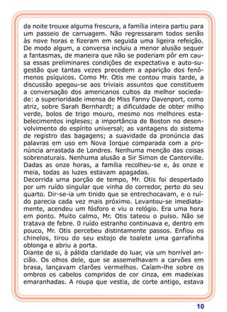 10
da noite trouxe alguma frescura, a família inteira partiu para
um passeio de carruagem. Não regressaram todos senão
às nove horas e fizeram em seguida uma ligeira refeição.
De modo algum, a conversa incluiu a menor alusão sequer
a fantasmas, de maneira que não se poderiam pôr em cau-
sa essas preliminares condições de expectativa e auto-su-
gestão que tantas vezes precedem a aparição dos fenô-
menos psíquicos. Como Mr. Otis me contou mais tarde, a
discussão apegou-se aos triviais assuntos que constituem
a conversação dos americanos cultos da melhor socieda-
de: a superioridade imensa de Miss Fanny Davenport, como
atriz, sobre Sarah Bernhardt; a dificuldade de obter milho
verde, bolos de trigo mouro, mesmo nos melhores esta-
belecimentos ingleses; a importância de Boston no desen-
volvimento do espírito universal; as vantagens do sistema
de registro das bagagens; a suavidade da pronúncia das
palavras em uso em Nova Iorque comparada com a pro-
núncia arrastada de Londres. Nenhuma menção das coisas
sobrenaturais. Nenhuma alusão a Sir Simon de Canterville.
Dadas as onze horas, a família recolheu-se e, às onze e
meia, todas as luzes estavam apagadas.
Decorrida uma porção de tempo, Mr. Otis foi despertado
por um ruído singular que vinha do corredor, perto do seu
quarto. Dir-se-ia um tinido que se entrechocavam, e o ruí-
do parecia cada vez mais próximo. Levantou-se imediata-
mente, acendeu um fósforo e viu o relógio. Era uma hora
em ponto. Muito calmo, Mr. Otis tateou o pulso. Não se
tratava de febre. 0 ruído estranho continuava e, dentro em
pouco, Mr. Otis percebeu distintamente passos. Enfiou os
chinelos, tirou do seu estojo de toalete uma garrafinha
oblonga e abriu a porta.
Diante de si, à pálida claridade do luar, via um horrível an-
cião. Os olhos dele, que se assemelhavam a carvões em
brasa, lançavam clarões vermelhos. Caíam-lhe sobre os
ombros os cabelos compridos de cor cinza, em madeixas
emaranhadas. A roupa que vestia, de corte antigo, estava
 