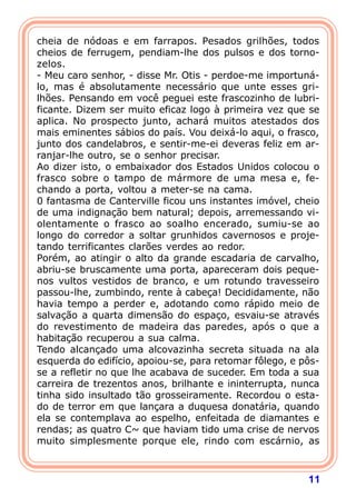 11
cheia de nódoas e em farrapos. Pesados grilhões, todos
cheios de ferrugem, pendiam-lhe dos pulsos e dos torno-
zelos.
- Meu caro senhor, - disse Mr. Otis - perdoe-me importuná-
lo, mas é absolutamente necessário que unte esses gri-
lhões. Pensando em você peguei este frascozinho de lubri-
ficante. Dizem ser muito eficaz logo à primeira vez que se
aplica. No prospecto junto, achará muitos atestados dos
mais eminentes sábios do país. Vou deixá-lo aqui, o frasco,
junto dos candelabros, e sentir-me-ei deveras feliz em ar-
ranjar-lhe outro, se o senhor precisar.
Ao dizer isto, o embaixador dos Estados Unidos colocou o
frasco sobre o tampo de mármore de uma mesa e, fe-
chando a porta, voltou a meter-se na cama.
0 fantasma de Canterville ficou uns instantes imóvel, cheio
de uma indignação bem natural; depois, arremessando vi-
olentamente o frasco ao soalho encerado, sumiu-se ao
longo do corredor a soltar grunhidos cavernosos e proje-
tando terrificantes clarões verdes ao redor.
Porém, ao atingir o alto da grande escadaria de carvalho,
abriu-se bruscamente uma porta, apareceram dois peque-
nos vultos vestidos de branco, e um rotundo travesseiro
passou-lhe, zumbindo, rente à cabeça! Decididamente, não
havia tempo a perder e, adotando como rápido meio de
salvação a quarta dimensão do espaço, esvaiu-se através
do revestimento de madeira das paredes, após o que a
habitação recuperou a sua calma.
Tendo alcançado uma alcovazinha secreta situada na ala
esquerda do edifício, apoiou-se, para retomar fôlego, e pôs-
se a refletir no que lhe acabava de suceder. Em toda a sua
carreira de trezentos anos, brilhante e ininterrupta, nunca
tinha sido insultado tão grosseiramente. Recordou o esta-
do de terror em que lançara a duquesa donatária, quando
ela se contemplava ao espelho, enfeitada de diamantes e
rendas; as quatro C~ que haviam tido uma crise de nervos
muito simplesmente porque ele, rindo com escárnio, as
 