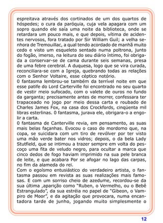 12
espreitava através dos cortinados de um dos quartos de
hóspedes; o cura da paróquia, cuja vela apagara com um
sopro quando ele saía uma noite da biblioteca, onde se
retardara um pouco mais, e que depois, vítima de aciden-
tes nervosos, fora tratado por Sir William Guil; a velha se-
nhora de Tremouillac, a qual tendo acordado de manhã muito
cedo e visto um esqueleto sentado numa poltrona, junto
do fogão, imerso, na leitura do seu diário íntimo, foi obriga-
da a conservar-se de cama durante seis semanas, presa
de uma febre cerebral. A duquesa, logo que se vira curada,
reconciliara-se com a Igreja, quebrando todas as relações
com o Senhor Voltaire, esse céptico notório.
0 fantasma lembrou-se também da terrível noite em que
esse patife do Lord Carterville foi encontrado no seu quarto
de vestir meio sufocado, com o valete de ouros no fundo
da garganta; precisamente antes de morrer, confessara ter
trapaceado no jogo por meio dessa carta e roubado de
Charles James Fox, na casa dos Crockfords, cinqüenta mil
libras esterlinas. 0 fantasma, jurava ele, obrigara-o a engo-
lir a carta.
0 fantasma de Canterville revia, em pensamento, as suas
mais belas façanhas. Evocou o caso do mordomo que, na
copa, se suicidara com um tiro de revólver por ter visto
uma mão verde bater nos vidros; depois, o da bela Lady
Stutfield, que se intimou a trazer sempre em volta do pes-
coço uma fita de veludo negro, para ocultar a marca que
cinco dedos de fogo haviam imprimido na sua pele branca
de leite, e que acabara Por se afogar no lago das carpas,
no fim da alameda do rei.
Com o egoísmo entusiástico do verdadeiro artista, o fan-
tasma passou em revista as suas realizações mais famo-
sas. E com um sorriso cheio de azedume, recordou-se da
sua última ,aparição como “Ruben, o Vermelho, ou o Bebê
Estrangulado”, da sua estréia no papel de “Gibeon, o Vam-
piro de Moor”, e da agitação que provocara, numa encan-
tadora tarde de junho, jogando muito simplesmente o
 