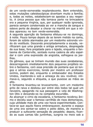 14
de um verde-esmeralda resplandecente. Bem entendido,
estas mutações caleidoscópicas divertiam muito a família;
e, todas as noites, estabeleciam-se apostas a seu respei-
to. A única pessoa que não tomava parte na brincadeira
era a pequena Virgínia, que, por qualquer razão ignorada,
parecia sempre consternada ao ver a mancha de sangue e
esteve perto de desatar a chorar na manhã em que a nó-
doa apareceu no tom verde-esmeralda.
A segunda aparição do fantasma efetuou-se no domingo,
à noite. Pouco tempo depois de se terem metido na cama,
foram de súbito alarmados por um medonho estrondo vin-
do do vestíbulo. Descendo precipitadamente a escada, ve-
rificaram que uma grande e antiga armadura, despregada
da sua base, fora projetada para o lajedo, enquanto o fan-
tasma de Canterville, sentado numa cadeira de alto espal-
dar e com uma expressão de angústia, esfregava os joe-
lhos.
Os gêmeos, que se tinham munido das suas zarabatanas,
descarregaram imediatamente dois pequenos projéteis so-
bre o fantasma, com essa precisão de pontaria que só lon-
gos e sérios exercícios, tendo por mestre um professor
exímio, podem dar, enquanto o embaixador dos Estados
Unidos, mantendo-o sob a ameaça do seu revólver, inti-
mava-o, segundo a etiqueta, a que pusesse as mãos ao
alto.
0 fantasma levantou-se bruscamente, com um medonho
grito de raiva e deslizou por entre eles todos tal qual um
nevoeiro, apagando na sua passagem a vela de Washing-
ton Otis e deixando-os na completa escuridão.
Ao alcançar o cimo da escadaria, o fantasma recobrou âni-
mo e decidiu soar o famoso carrilhão de risos demoníacos,
cuja utilidade mais de uma vez havia experimentado. Con-
tava-se que aquilo fizera embranquecer, durante o espaço
de uma era sentar-se sobre o peito deles, de maneira a
produzir a sufocante sensação do pesadelo; depois, fican-
do as suas camas tão juntinhas, surgiria no meio sob a
 
