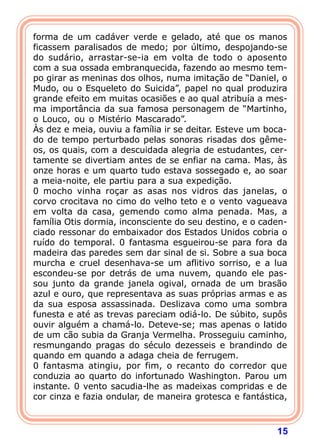 15
forma de um cadáver verde e gelado, até que os manos
ficassem paralisados de medo; por último, despojando-se
do sudário, arrastar-se-ia em volta de todo o aposento
com a sua ossada embranquecida, fazendo ao mesmo tem-
po girar as meninas dos olhos, numa imitação de “Daniel, o
Mudo, ou o Esqueleto do Suicida”, papel no qual produzira
grande efeito em muitas ocasiões e ao qual atribuía a mes-
ma importância da sua famosa personagem de “Martinho,
o Louco, ou o Mistério Mascarado”.
Às dez e meia, ouviu a família ir se deitar. Esteve um boca-
do de tempo perturbado pelas sonoras risadas dos gême-
os, os quais, com a descuidada alegria de estudantes, cer-
tamente se divertiam antes de se enfiar na cama. Mas, às
onze horas e um quarto tudo estava sossegado e, ao soar
a meia-noite, ele partiu para a sua expedição.
0 mocho vinha roçar as asas nos vidros das janelas, o
corvo crocitava no cimo do velho teto e o vento vagueava
em volta da casa, gemendo como alma penada. Mas, a
família Otis dormia, inconsciente do seu destino, e o caden-
ciado ressonar do embaixador dos Estados Unidos cobria o
ruído do temporal. 0 fantasma esgueirou-se para fora da
madeira das paredes sem dar sinal de si. Sobre a sua boca
murcha e cruel desenhava-se um aflitivo sorriso, e a lua
escondeu-se por detrás de uma nuvem, quando ele pas-
sou junto da grande janela ogival, ornada de um brasão
azul e ouro, que representava as suas próprias armas e as
da sua esposa assassinada. Deslizava como uma sombra
funesta e até as trevas pareciam odiá-lo. De súbito, supôs
ouvir alguém a chamá-lo. Deteve-se; mas apenas o latido
de um cão subia da Granja Vermelha. Prosseguiu caminho,
resmungando pragas do século dezesseis e brandindo de
quando em quando a adaga cheia de ferrugem.
0 fantasma atingiu, por fim, o recanto do corredor que
conduzia ao quarto do infortunado Washington. Parou um
instante. 0 vento sacudia-lhe as madeixas compridas e de
cor cinza e fazia ondular, de maneira grotesca e fantástica,
 