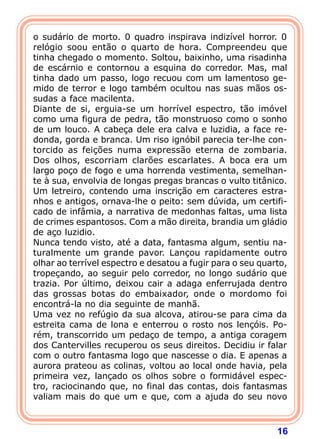 16
o sudário de morto. 0 quadro inspirava indizível horror. 0
relógio soou então o quarto de hora. Compreendeu que
tinha chegado o momento. Soltou, baixinho, uma risadinha
de escárnio e contornou a esquina do corredor. Mas, mal
tinha dado um passo, logo recuou com um lamentoso ge-
mido de terror e logo também ocultou nas suas mãos os-
sudas a face macilenta.
Diante de si, erguia-se um horrível espectro, tão imóvel
como uma figura de pedra, tão monstruoso como o sonho
de um louco. A cabeça dele era calva e luzidia, a face re-
donda, gorda e branca. Um riso ignóbil parecia ter-lhe con-
torcido as feições numa expressão eterna de zombaria.
Dos olhos, escorriam clarões escarlates. A boca era um
largo poço de fogo e uma horrenda vestimenta, semelhan-
te à sua, envolvia de longas pregas brancas o vulto titânico.
Um letreiro, contendo uma inscrição em caracteres estra-
nhos e antigos, ornava-lhe o peito: sem dúvida, um certifi-
cado de infâmia, a narrativa de medonhas faltas, uma lista
de crimes espantosos. Com a mão direita, brandia um gládio
de aço luzidio.
Nunca tendo visto, até a data, fantasma algum, sentiu na-
turalmente um grande pavor. Lançou rapidamente outro
olhar ao terrível espectro e desatou a fugir para o seu quarto,
tropeçando, ao seguir pelo corredor, no longo sudário que
trazia. Por último, deixou cair a adaga enferrujada dentro
das grossas botas do embaixador, onde o mordomo foi
encontrá-la no dia seguinte de manhã.
Uma vez no refúgio da sua alcova, atirou-se para cima da
estreita cama de lona e enterrou o rosto nos lençóis. Po-
rém, transcorrido um pedaço de tempo, a antiga coragem
dos Cantervilles recuperou os seus direitos. Decidiu ir falar
com o outro fantasma logo que nascesse o dia. E apenas a
aurora prateou as colinas, voltou ao local onde havia, pela
primeira vez, lançado os olhos sobre o formidável espec-
tro, raciocinando que, no final das contas, dois fantasmas
valiam mais do que um e que, com a ajuda do seu novo
 