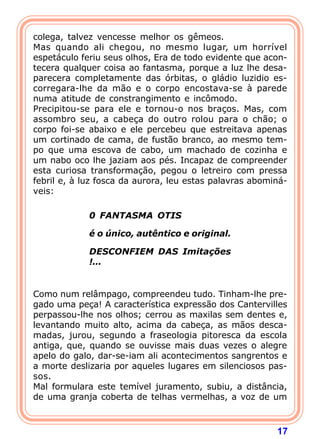 17
colega, talvez vencesse melhor os gêmeos.
Mas quando ali chegou, no mesmo lugar, um horrível
espetáculo feriu seus olhos, Era de todo evidente que acon-
tecera qualquer coisa ao fantasma, porque a luz lhe desa-
parecera completamente das órbitas, o gládio luzidio es-
corregara-lhe da mão e o corpo encostava-se à parede
numa atitude de constrangimento e incômodo.
Precipitou-se para ele e tornou-o nos braços. Mas, com
assombro seu, a cabeça do outro rolou para o chão; o
corpo foi-se abaixo e ele percebeu que estreitava apenas
um cortinado de cama, de fustão branco, ao mesmo tem-
po que uma escova de cabo, um machado de cozinha e
um nabo oco lhe jaziam aos pés. Incapaz de compreender
esta curiosa transformação, pegou o letreiro com pressa
febril e, à luz fosca da aurora, leu estas palavras abominá-
veis:
 
0 FANTASMA OTIS
é o único, autêntico e original.
DESCONFIEM DAS Imitações
!...
Como num relâmpago, compreendeu tudo. Tinham-lhe pre-
gado uma peça! A característica expressão dos Cantervilles
perpassou-lhe nos olhos; cerrou as maxilas sem dentes e,
levantando muito alto, acima da cabeça, as mãos desca-
madas, jurou, segundo a fraseologia pitoresca da escola
antiga, que, quando se ouvisse mais duas vezes o alegre
apelo do galo, dar-se-iam ali acontecimentos sangrentos e
a morte deslizaria por aqueles lugares em silenciosos pas-
sos.
Mal formulara este temível juramento, subiu, a distância,
de uma granja coberta de telhas vermelhas, a voz de um
 