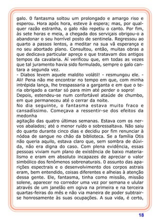 18
galo. 0 fantasma soltou um prolongado e amargo riso e
esperou. Hora após hora, esteve à espera; mas, por qual-
quer razão estranha, o galo não repetiu o canto. Por fim,
às sete horas e meia, a chegada dos serviçais obrigou-o a
abandonar o seu horrível posto de sentinela. Regressou ao
quarto a passos lentos, a meditar na sua vã esperança e
no seu abortado plano. Consultou, então, muitas obras a
que dedicava particular apreço e que tratavam dos antigos
tempos da cavalaria. Aí verificou que, em todas as vezes
que tal juramento havia sido formulado, sempre o galo can-
tara a segunda vez.
- Diabos levem aquele maldito volátil! - resmungou ele. -
Ali! Pena não me encontrar no tempo em que, com minha
intrépida lança, lhe trespassaria a garganta e em que o te-
ria obrigado a cantar só para mim até perder o sopro!
Depois, estendeu-se num confortável ataúde de chumbo,
em que permaneceu até o cerrar da noite.
No dia seguinte, o fantasma estava muito fraco e
cansadíssimo. Começava a ressentir-se dos efeitos da
medonha
agitação das quatro últimas semanas. Estava com os ner-
vos abalados; até o menor ruído o sobressaltava. Não saiu
do quarto durante cinco dias e decidiu por fim renunciar à
nódoa de sangue no chão da biblioteca. Se a família Otis
não queria aquilo, estava claro que, sem sombra de dúvi-
da, não era digna do caso. Com plena evidência, essas
pessoas viviam num plano de existência de baixo materia-
lismo e eram em absoluto incapazes de apreciar o valor
simbólico dos fenômenos sobrenaturais. 0 assunto das apa-
rições espectrais e o desenvolvimento dos corpos astrais
eram, bem entendido, coisas diferentes e alheias à atenção
dessa gente. Ele, fantasma, tinha como missão, missão
solene, aparecer no corredor uma vez por semana e ulular
através de um janelão em ogiva na primeira e na terceira
quartas-feiras do mês e não via maneira de poder subtrair-
se honrosamente às suas ocupações. A sua vida, é certo,
 