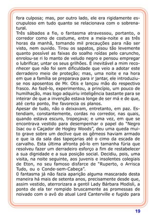 19
fora culposa; mas, por outro lado, ele era rigidamente es-
crupuloso em tudo quanto se relacionava com o sobrena-
tural.
Três sábados a fio, o fantasma atravessou, portanto, o
corredor como de costume, entre a meia-noite e as três
horas da manhã, tomando mil precauções para não ser
visto, nem ouvido. Tirou os sapatos, pisou tão levemente
quanto possível as faixas do soalho roídas pelo caruncho,
enrolou-se ri lo manto de veludo negro e pensou empregar
o lubrificar, untar os seus grilhões. É inevitável a mim reco-
nhecer que não foi sem dificuldade que veio a adotar este
derradeiro meio de proteção; mas, uma noite e na hora
em que a família se preparava para ir jantar, ele introduziu-
se nos aposentos de Mr. Otis e lançou mão do respectivo
frasco. Ao fazê-lo, experimentou, a princípio, um pouco de
humilhação, mas logo adquiriu inteligência bastante para se
inteirar de que a invenção estava longe de ser má e de que,
até certo ponto, lhe favorecia os planos.
Apesar de tudo, não o deixavam, entretanto, em paz. Es-
tendiam, constantemente, cordas no corredor, nas quais,
quando estava escuro, tropeçava; e uma vez, em que se
encontrava vestido para desempenhar o papel do “Negro
Isac ou o Caçador de Hogley Woods”, deu uma queda mui-
to grave sobre um declive que os gêmeos haviam armado
e que ia da sala das tapeçarias até o cimo da escada de
carvalho. Esta última afronta pô-lo em tamanha fúria que
resolveu fazer um derradeiro esforço a fim de restabelecer
a sua dignidade e a sua posição social. Decidiu, pois, uma
visita, na noite seguinte, aos juvenis e insolentes colegiais
de Eton, no seu famoso disfarce de “Ruperto, o Arrisca
Tudo, ou o Conde-sem-Cabeça”.
0 fantasma já não fazia aparição alguma mascarado desta
maneira há mais de setenta anos, precisamente desde que,
assim vestido, aterrorizara a gentil Lady Bárbara Modisli, a
ponto de ela ter rompido bruscamente as promessas de
noivado com o avô do atual Lord Canterville e fugido para
 
