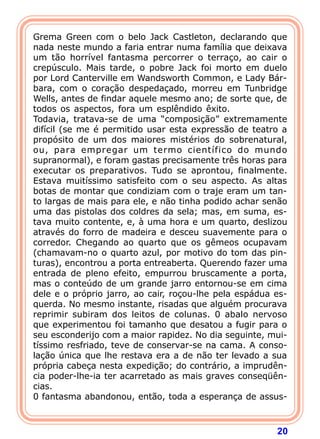 20
Grema Green com o belo Jack Castleton, declarando que
nada neste mundo a faria entrar numa família que deixava
um tão horrível fantasma percorrer o terraço, ao cair o
crepúsculo. Mais tarde, o pobre Jack foi morto em duelo
por Lord Canterville em Wandsworth Common, e Lady Bár-
bara, com o coração despedaçado, morreu em Tunbridge
Wells, antes de findar aquele mesmo ano; de sorte que, de
todos os aspectos, fora um esplêndido êxito.
Todavia, tratava-se de uma “composição” extremamente
difícil (se me é permitido usar esta expressão de teatro a
propósito de um dos maiores mistérios do sobrenatural,
ou, para empregar um termo científico do mundo
supranormal), e foram gastas precisamente três horas para
executar os preparativos. Tudo se aprontou, finalmente.
Estava muitíssimo satisfeito com o seu aspecto. As altas
botas de montar que condiziam com o traje eram um tan-
to largas de mais para ele, e não tinha podido achar senão
uma das pistolas dos coldres da sela; mas, em suma, es-
tava muito contente, e, à uma hora e um quarto, deslizou
através do forro de madeira e desceu suavemente para o
corredor. Chegando ao quarto que os gêmeos ocupavam
(chamavam-no o quarto azul, por motivo do tom das pin-
turas), encontrou a porta entreaberta. Querendo fazer uma
entrada de pleno efeito, empurrou bruscamente a porta,
mas o conteúdo de um grande jarro entornou-se em cima
dele e o próprio jarro, ao cair, roçou-lhe pela espádua es-
querda. No mesmo instante, risadas que alguém procurava
reprimir subiram dos leitos de colunas. 0 abalo nervoso
que experimentou foi tamanho que desatou a fugir para o
seu esconderijo com a maior rapidez. No dia seguinte, mui-
tíssimo resfriado, teve de conservar-se na cama. A conso-
lação única que lhe restava era a de não ter levado a sua
própria cabeça nesta expedição; do contrário, a imprudên-
cia poder-lhe-ia ter acarretado as mais graves conseqüên-
cias.
0 fantasma abandonou, então, toda a esperança de assus-
 