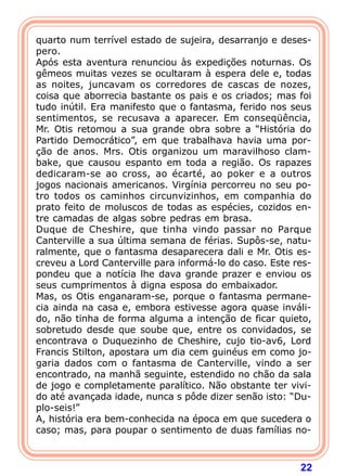 22
quarto num terrível estado de sujeira, desarranjo e deses-
pero.
Após esta aventura renunciou às expedições noturnas. Os
gêmeos muitas vezes se ocultaram à espera dele e, todas
as noites, juncavam os corredores de cascas de nozes,
coisa que aborrecia bastante os pais e os criados; mas foi
tudo inútil. Era manifesto que o fantasma, ferido nos seus
sentimentos, se recusava a aparecer. Em conseqüência,
Mr. Otis retomou a sua grande obra sobre a “História do
Partido Democrático”, em que trabalhava havia uma por-
ção de anos. Mrs. Otis organizou um maravilhoso clam-
bake, que causou espanto em toda a região. Os rapazes
dedicaram-se ao cross, ao écarté, ao poker e a outros
jogos nacionais americanos. Virgínia percorreu no seu po-
tro todos os caminhos circunvizinhos, em companhia do
prato feito de moluscos de todas as espécies, cozidos en-
tre camadas de algas sobre pedras em brasa.
Duque de Cheshire, que tinha vindo passar no Parque
Canterville a sua última semana de férias. Supôs-se, natu-
ralmente, que o fantasma desaparecera dali e Mr. Otis es-
creveu a Lord Canterville para informá-lo do caso. Este res-
pondeu que a notícia lhe dava grande prazer e enviou os
seus cumprimentos à digna esposa do embaixador.
Mas, os Otis enganaram-se, porque o fantasma permane-
cia ainda na casa e, embora estivesse agora quase inváli-
do, não tinha de forma alguma a intenção de ficar quieto,
sobretudo desde que soube que, entre os convidados, se
encontrava o Duquezinho de Cheshire, cujo tio-av6, Lord
Francis Stilton, apostara um dia cem guinéus em como jo-
garia dados com o fantasma de Canterville, vindo a ser
encontrado, na manhã seguinte, estendido no chão da sala
de jogo e completamente paralítico. Não obstante ter vivi-
do até avançada idade, nunca s pôde dizer senão isto: “Du-
plo-seis!”
A, história era bem-conhecida na época em que sucedera o
caso; mas, para poupar o sentimento de duas famílias no-
 