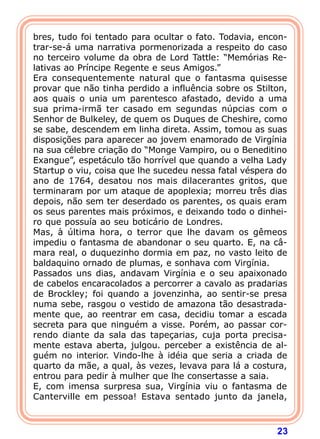 23
bres, tudo foi tentado para ocultar o fato. Todavia, encon-
trar-se-á uma narrativa pormenorizada a respeito do caso
no terceiro volume da obra de Lord Tattle: “Memórias Re-
lativas ao Príncipe Regente e seus Amigos.”
Era consequentemente natural que o fantasma quisesse
provar que não tinha perdido a influência sobre os Stilton,
aos quais o unia um parentesco afastado, devido a uma
sua prima-irmã ter casado em segundas núpcias com o
Senhor de Bulkeley, de quem os Duques de Cheshire, como
se sabe, descendem em linha direta. Assim, tomou as suas
disposições para aparecer ao jovem enamorado de Virgínia
na sua célebre criação do “Monge Vampiro, ou o Beneditino
Exangue”, espetáculo tão horrível que quando a velha Lady
Startup o viu, coisa que lhe sucedeu nessa fatal véspera do
ano de 1764, desatou nos mais dilacerantes gritos, que
terminaram por um ataque de apoplexia; morreu três dias
depois, não sem ter deserdado os parentes, os quais eram
os seus parentes mais próximos, e deixando todo o dinhei-
ro que possuía ao seu boticário de Londres.
Mas, à última hora, o terror que lhe davam os gêmeos
impediu o fantasma de abandonar o seu quarto. E, na câ-
mara real, o duquezinho dormia em paz, no vasto leito de
baldaquino ornado de plumas, e sonhava com Virgínia.
Passados uns dias, andavam Virgínia e o seu apaixonado
de cabelos encaracolados a percorrer a cavalo as pradarias
de Brockley; foi quando a jovenzinha, ao sentir-se presa
numa sebe, rasgou o vestido de amazona tão desastrada-
mente que, ao reentrar em casa, decidiu tomar a escada
secreta para que ninguém a visse. Porém, ao passar cor-
rendo diante da sala das tapeçarias, cuja porta precisa-
mente estava aberta, julgou. perceber a existência de al-
guém no interior. Vindo-lhe à idéia que seria a criada de
quarto da mãe, a qual, às vezes, levava para lá a costura,
entrou para pedir à mulher que lhe consertasse a saia.
E, com imensa surpresa sua, Virgínia viu o fantasma de
Canterville em pessoa! Estava sentado junto da janela,
 