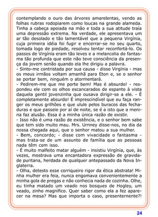 24
contemplando o ouro das árvores amarelentas, vendo as
folhas rubras rodopiarem como loucas na grande alameda.
Tinha a cabeça apoiada na mão e toda a sua atitude traía
uma depressão extrema. Na verdade, ele apresentava um
ar tão desolado e tão lamentável que a pequena Virgínia,
cuja primeira idéia foi fugir e encerrar-se no seu quarto,
tomada logo de piedade, resolveu tentar reconfortá-lo. Os
passos de Virgínia eram tão leves e a melancolia do fantas-
ma tão profunda que este não teve consciência da presen-
ça da jovem senão quando ela lhe dirigiu a palavra.
- Sinto-me contristada por sua causa - disse Virgínia - mas
os meus irmãos voltam amanhã para Eton e, se o senhor
se portar bem, ninguém o atormentará.
- Pedirem-me que me porte bem! Mas é absurdo! - res-
pondeu ele com os olhos escancarados de espanto à vista
daquela gentil jovenzinha que ousava dirigir-se a ele. - É
completamente absurdo! É imprescindível que eu faça ran-
ger os meus grilhões e que ulule pelos buracos das fecha-
duras e que passeie por aí de noite, se é a isto que a meni-
na faz alusão. Essa é a minha única razão de existir.
- Isso não é uma razão de existência, e o senhor bem sabe
que tem sido muito mau. Mrs. Urnney disse-nos, no dia da
nossa chegada aqui, que o senhor matou a sua mulher.
- Bem, concordo; - disse com vivacidade o fantasma -
mas trata-se de um assunto de família que as pessoas
nada têm com isso.
- É muito malfeito matar alguém - insistiu Virgínia, que, às
vezes, mostrava uma encantadora expressão de gravida-
de puritana, herdada de qualquer antepassado da Nova In-
glaterra.
- Olha, detesto esse corriqueiro rigor da ética abstrata! Mi-
nha mulher era feia, nunca engomava convenientemente a
minha gola de pregas e não conhecia nada de cozinha. Olhe,
eu tinha matado um veado nos bosques de Hogley, um
veado, zinho magnífico. Quer saber como ela a fez apare-
cer na mesa? Mas que importa o caso, presenternente?!
 