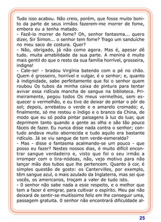 25
Tudo isso acabou. Não creio, porém, que fosse muito boni-
to da parte de seus irmãos fazerem-me morrer de fome,
embora eu a tenha matado.
- Fazê-lo morrer de fome? Oh, senhor fantasma... quero
dizer, Sir Simon... o senhor tem fome? Trago um sanduíche
no meu saco de costura. Quer?
- Não, obrigado, já não como agora. Mas é, apesar dê
tudo. muita amabilidade da sua parte. A menina é muito
mais gentil do que o resto da sua família horrível, grosseira,
indigna!
- Cale-se! - bradou Virgínia batendo com o pé no chão.
Quem é grosseiro, horrível e vulgar, é o senhor; e, quanto
à indignidade, sabe perfeitamente que foi o senhor quem
roubou Os tubos da minha caixa de pintura para tentar
avivar essa ridícula mancha de sangue na biblioteca. Pri-
meiramente, pegou todos Os meus vermelhos, sem es-
quecer o vermelhão, e eu tive de deixar de pintar o pôr do
sol; depois, arrebatou o verde e o amarelo cromado; e,
finalmente, só me restou o índigo e o branco da China, de
modo que eu só podia pintar paisagens à luz do luar, que
deprimem tanto quando a gente as olha e são tão pouco
fáceis de fazer. Eu nunca disse nada contra o senhor; con-
tudo andava muito aborrecida e tudo aquilo era bastante
ridículo. Já se viu sangue de tom verde-esmeralda?
- Mas - disse o fantasma acalmando-se um pouco - que
posso eu fazer? Nestes nossos dias, é muito difícil encon-
trar sangue verdadeiro e, visto que foi o seu irmão a
irromper com o tira-nódoas, não, vejo motivo para não
lançar mão dos tubos que lhe pertencem. Quanto à cor, é
simples questão de gosto: os Cantervilles, por exemplo,
têm sangue azul, o mais azulado da Inglaterra, mas sei que
vocês, os americanos, troçam a valer de tudo isto.
- 0 senhor não sabe nada a esse respeito, e o melhor que
tem a fazer é emigrar, para cultivar o espírito. Meu pai não
deixará de sentir-se muitíssimo feliz em lhe conseguir uma,
passagem gratuita. 0 senhor não encontrará dificuldade al-
 