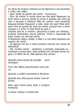 27
Os olhos de Virgínia velaram-se de lágrimas e ela escondeu
o rosto nas mãos.
- Quer aludir ao jardim da morte - murmurou.
- Sim, da morte! A morte deve ser tão bela! Repousar na
terra doce e escura, tendo as ervas a ondular por cima de
nós, e escutar o silêncio! Não ter ontem, nem amanhã!
Esqueço tempo! Esquecer a vida, estar em paz! Pode abrir
para mim as portas da casa da morte, porque traz o amor
consigo e o amor é mais forte do que a
Virgínia pôs-se a tremer; percorreu-a toda um frêmito,;
durante momentos, fez-se silêncio. Tinha a impressão de
estar tendo um terrível sonho.
0 fantasma voltou, então, a falar e a voz dele ressoava um
suspiro do vento.
- Já alguma vez leu a velha profecia inscrita nos vitrais da
biblioteca?
- Oh, muitas vezes! - exclamou a donzela, erguendo os -
Conheço-a muito bem. Está pintada em curiosas letras ne-
gras e é difícil de ler. São apenas seis versos:
 
Quando uma criança de coração puro
conseguir
Tirar dos lábios pecaminosos uma pre-
ce,
Quando a estéril amendoeira florescer,
Quando dos olhos puros brotar uma lá-
grima,
Esta casa ficará para todo o sempre
tranqüila,
A Graça voltará a Canterville.
 