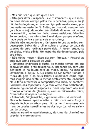 28
- Mas não sei o que isto quer dizer.
- Isto quer dizer - respondeu ele tristemente - que a meni-
na deve chorar comigo pelos meus pecados, porque eu já
não tenho lágrimas, e rezar comigo pela minha alma, por-
que nada me resta de fé. Então, se tiver sido sempre mei-
ga e boa, o anjo da morte terá piedade de mim. Há de ver,
na escuridão, vultos horríveis; vozes maldosas falar-lhe-
ão ao ouvido, mas não sofrerá mal algum porque o inferno
nada pode contra a pureza de uma criança.
Virgínia não respondeu e o fantasma torceu as mãos com
desespero, baixando o olhar sobre a cabeça coroada de
cabelos de ouro reclinada perto dele. A jovem ergueu-se
de súbito, muito pálida. Um estranho clarão perpassou pelo
seu olhar.
- Não tenho medo - disse ela com firmeza. - Rogarei ao
anjo que tenha piedade de você.
0 fantasma endireitou o busto, ao mesmo tempo em que
soltava um débil grito de alegria, e, inclinando-se, com uma
gentileza já há muito fora de moda, pegou na mão da
jovenzinha e beijou-a. Os dedos de Sir Simon tinham a
frieza do gelo e os seus lábios queimavam como fogo,
mas Virgínia não sentiu o menor desfalecimento, enquanto
ele a fazia atravessar o compartimento cheio de sombras.
Bordadas nas tapeçarias, cujo tom verde fora desbotando,
viam-se figurinhas de caçadores. Estes sopraram nas suas
trompas ornadas de glandes e, com as minúsculas mãos,
fizeram-lhe sinal para que fugisse.
- Retroceda, Virginiazinha, - gritavam eles - vá embora!
Mas o fantasma apertava-lhe a mão com mais força e
Virgínia fechou os olhos para não os ver. Horrorosos ani-
mais de caudas semelhantes às dos lagartos, olhos salien-
tes da cabeça,
pestanejaram-lhe repetidamente, de cima da chaminé es-
culpida, e murmuravam:
 