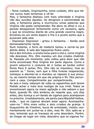 29
- Tome cuidado, Virginiazinha, tome cuidado, olhe que tal-
vez nunca mais tornemos a vê-la!
Mas, o fantasma deslizou com mais celeridade e Virgínia
não deu ouvidos àqueles. Ao atingirem a extremidade da
sala, o fantasma parou e murmurou umas palavras que
Virgínia não podia compreender. Ela abriu os olhos e viu a
parede desaparecer lentamente como um nevoeiro, após
o que se encontrou diante de uma grande caverna negra.
Envolveu-os um vento áspero e frio e a jovem sentiu que a
puxavam pela saia.
- Depressa! Depressa! - gritou o fantasma. - Senão será
demasiadamente tarde.
Num instante, o forro de madeira tomou a cerrar-se por
detrás deles. A sala das tapeçarias ficara vazia.
Daí a dez minutos, a sineta tocou para o chá e, como Virgínia
não descesse, Mrs. Otis mandou um dos criados cha6má-
la. Passado um momento, este voltou para dizer que não
tinha encontrado Miss Virgínia em parte alguma. Como a
jovem adquirira o costume de ir todas as tardes colher
flores Para 0 jantar, Mrs. Otis não se inquietou; mas ao
soarem as “ horas, sem que a filha tivesse reaparecido,
começou a alarmar-se e mandou os rapazes à sua procu-
ra, ao mesmo tempo em que ela própria e Mr. Otis percor-
riam a casa. Compartimento por compartimento.
As seis e meia, estavam de volta os rapazinhos sem terem
Podido achar o mais leve vestígio de sua irmã. Todos se
encontravam agora na maior agitação e não sabiam o que
fazer, quando Mr. Otis lembrou de repente que, uns dias
antes, deu licença a um bando de ciganos para acamparem
no próximo. Imediatamente, ele partiu para Blackfell Hollow,
onde, - que os ciganos deviam estar agora. Acompanha-
vam-no “ filho mais velho e dois criados da granja. 0
Duquezinho de Cheshire, louco de ansiedade, insistiu vee-
mentemente em juntar-se a eles, mas Mr. Otis opôs-se a
isso, temendo que se travasse ali uma desordem. Porém,
ao chegar ao lugar em vista, descobriu que os ciganos ha-
 