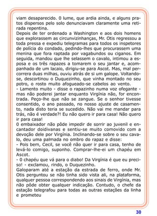 30
viam desaparecido. 0 lume, que ardia ainda, e alguns pra-
tos dispersos pelo solo denunciavam claramente uma reti-
rada repentina.
Depois de ter ordenado a Washington e aos dois homens
que explorassem as circunvizinhanças, Mr. Otis regressou a
toda pressa e expediu telegramas para todos os inspetores
de polícia do condado, pedindo-lhes que procurassem uma
menina que fora raptada por vagabundos ou ciganos. Em
seguida, mandou que lhe selassem o cavalo, intimou a es-
posa e os três rapazes a tomarem o seu jantar e, acom-
panhado de um lacaio, dirigiu-se para Ascot. Mas, mal per-
correra duas milhas, ouviu atrás de si um galope. Voltando-
se, descortinou o Duquezinho, que vinha montado no seu
potro, o rosto muito afogueado-se cabelos ao vento.
- Lamento muito - disse o rapazinho numa voz ofegante -
mas não poderei jantar enquanto Virgínia não, for encon-
trada. Peço-lhe que não se zangue. Se o senhor tivesse
consentido, o ano passado, no nosso ajuste de casamen-
to, nada disto teria se sucedido. Não vai me mandar para
trás, não é verdade?! Eu não quero ir para casa! Não quero
ir para casa!
0 embaixador não pôde impedir de sorrir ao juvenil e en-
cantador doidivanas e sentiu-se muito comovido com a
devoção dele por Virgínia. Inclinando-se sobre o seu cava-
lo, deu uma palmada no ombro do rapaz e disse:
- Pois bem, Cecil, se você não quer ir para casa, tenho de
levá-lo comigo, suponho. Comprar-lhe-ei um chapéu em
Ascot.
- 0 chapéu que vá para o diabo! Da Virgínia é que eu preci-
so! - exclamou, rindo, o Duquezinho.
Galoparam até a estação da estrada de ferro, onde Mr.
Otis perguntou se não tinha sido vista ali, na plataforma,
qualquer pessoa correspondendo aos sinais de Virgínia, mas
não pôde obter qualquer indicação. Contudo, o chefe da
estação telegrafou para todas as outras estações da linha
e prometeu
 