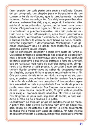31
fazer exercer por toda parte uma severa vigilância. Depois
de ter comprado um chapéu para o Duquezinho de um
comerciante de novidades, que ia precisamente naquele
momento fechar a sua loja, Mr. Otis dirigiu-se para Brockley,
aldeia a quatro milhas dali, a qual, segundo lhe haviam dito,
era local de encontro dos ciganos, por lá haver uma comu-
nidade. Chegando a esse lugar, Mr. Otis e o seu companhei-
ro acordaram o guarda-campestre, mas não puderam ex-
trair dele a menor informação e, após terem percorrido o
prado inteiro, retomaram o caminho de casa e alcançaram
o Parque Canterville cerca de onze horas da noite, comple-
tamente esgotados e desesperados. Washington e os gê-
meos esperavam-nos no gradil com lanternas, porque a
alameda estava muito escura.
Não se conseguira descobrir o mais leve rasto de Virgínia.
Os ciganos tinham se concentrado nas pradarias de Brockley,
mas a jovem não se encontrava entre eles. Uma confusão
de datas explicava a sua brusca partida: a feira de Chorton,
que se realizava mais cedo do que eles pensavam, obriga-
ra-os a se mover a toda pressa. A verdade é que até eles
tinham ficado consternados ao saber do desaparecimento
de Virgínia, porque tinham grande reconhecimento a Mr.
Otis por causa de ele teria permitido acampar no seu par-
que, e quatro companheiros do bando haviam ficado para
trás a fim de colaborar nas pesquisas. 0 tanque das carpas
fora esvaziado e toda a propriedade fora batida de ponta a
ponta, mas sem resultado. Era forçoso renderem-se à evi-
dência: pelo menos, naquela noite, Virgínia estava perdida
para eles; e, profundamente abatidos, Mr. Otis e os rapa-
zes dirigiram-se para casa seguidos do lacaio, o qual con-
duzia à mão os dois cavalos e o potro.
Encontraram no átrio um grupo de criados cheios de medo.
A pobre Mrs. Otis estava estendida num divã da biblioteca,
semi louca de inquietação e de pavor; a velha governanta
banhava-lhe a fronte com água-de-colônia. Mr. Otis insistiu
imediatamente com ela para que ingerisse qualquer alimento
 