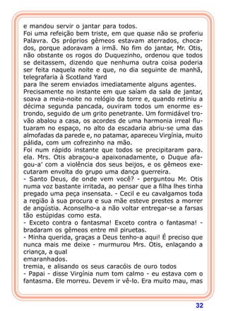 32
e mandou servir o jantar para todos.
Foi uma refeição bem triste, em que quase não se proferiu
Palavra. Os próprios gêmeos estavam aterrados, choca-
dos, porque adoravam a irmã. No fim do jantar, Mr. Otis,
não obstante os rogos do Duquezinho, ordenou que todos
se deitassem, dizendo que nenhuma outra coisa poderia
ser feita naquela noite e que, no dia seguinte de manhã,
telegrafaria à Scotland Yard
para lhe serem enviados imediatamente alguns agentes.
Precisamente no instante em que saíam da sala de jantar,
soava a meia-noite no relógio da torre e, quando retiniu a
décima segunda pancada, ouviram todos um enorme es-
trondo, seguido de um grito penetrante. Um formidável tro-
vão abalou a casa, os acordes de uma harmonia irreal flu-
tuaram no espaço, no alto da escadaria abriu-se uma das
almofadas da parede e, no patamar, apareceu Virgínia, muito
pálida, com um cofrezinho na mão.
Foi num rápido instante que todos se precipitaram para.
ela. Mrs. Otis abraçou-a apaixonadamente, o Duque afa-
gou-a’ com a violência dos seus beijos, e os gêmeos exe-
cutaram envolta do grupo uma dança guerreira.
- Santo Deus, de onde vem você? - perguntou Mr. Otis
numa voz bastante irritada, ao pensar que a filha lhes tinha
pregado uma peça insensata. - Cecil e eu cavalgamos toda
a região à sua procura e sua mãe esteve prestes a morrer
de angústia. Aconselho-a a não voltar entregar-se a farsas
tão estúpidas como esta.
- Exceto contra o fantasma! Exceto contra o fantasma! -
bradaram os gêmeos entre mil piruetas.
- Minha querida, graças a Deus tenho-a aqui! É preciso que
nunca mais me deixe - murmurou Mrs. Otis, enlaçando a
criança, a qual
emaranhados.
tremia, e alisando os seus caracóis de ouro todos
- Papai - disse Virgínia num tom calmo - eu estava com o
fantasma. Ele morreu. Devem ir vê-lo. Era muito mau, mas
 