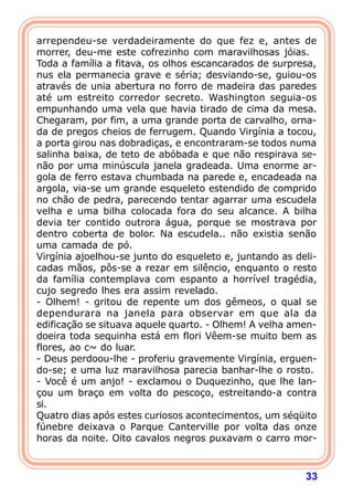 33
arrependeu-se verdadeiramente do que fez e, antes de
morrer, deu-me este cofrezinho com maravilhosas jóias.
Toda a família a fitava, os olhos escancarados de surpresa,
nus ela permanecia grave e séria; desviando-se, guiou-os
através de unia abertura no forro de madeira das paredes
até um estreito corredor secreto. Washington seguia-os
empunhando uma vela que havia tirado de cima da mesa.
Chegaram, por fim, a uma grande porta de carvalho, orna-
da de pregos cheios de ferrugem. Quando Virgínia a tocou,
a porta girou nas dobradiças, e encontraram-se todos numa
salinha baixa, de teto de abóbada e que não respirava se-
não por uma minúscula janela gradeada. Uma enorme ar-
gola de ferro estava chumbada na parede e, encadeada na
argola, via-se um grande esqueleto estendido de comprido
no chão de pedra, parecendo tentar agarrar uma escudela
velha e uma bilha colocada fora do seu alcance. A bilha
devia ter contido outrora água, porque se mostrava por
dentro coberta de bolor. Na escudela.. não existia senão
uma camada de pó.
Virgínia ajoelhou-se junto do esqueleto e, juntando as deli-
cadas mãos, pôs-se a rezar em silêncio, enquanto o resto
da família contemplava com espanto a horrível tragédia,
cujo segredo lhes era assim revelado.
- Olhem! - gritou de repente um dos gêmeos, o qual se
dependurara na janela para observar em que ala da
edificação se situava aquele quarto. - Olhem! A velha amen-
doeira toda sequinha está em flori Vêem-se muito bem as
flores, ao c~ do luar.
- Deus perdoou-lhe - proferiu gravemente Virgínia, erguen-
do-se; e uma luz maravilhosa parecia banhar-lhe o rosto.
- Você é um anjo! - exclamou o Duquezinho, que lhe lan-
çou um braço em volta do pescoço, estreitando-a contra
si.
Quatro dias após estes curiosos acontecimentos, um séqüito
fúnebre deixava o Parque Canterville por volta das onze
horas da noite. Oito cavalos negros puxavam o carro mor-
 