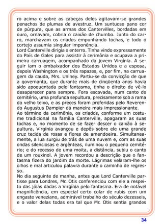 34
ro acima e sobre as cabeças deles agitavam-se grandes
penachos de plumas de avestruz. Um suntuoso pano cor
de púrpura, que as armas dos Cantervilles, bordadas em
ouro, ornavam, cobria o caixão de chumbo. Junto do car-
ro, marchavam os criados empunhando tochas, e todo o
cortejo assumia singular imponência.
Lord Canterville dirigia o enterro. Tinha vindo expressamente
do País de Gales para assistir à cerimônia e ocupava a pri-
meira carruagem, acompanhado da jovem Virgínia. A se-
guir iam o embaixador dos Estados Unidos e a esposa,
depois Washington e os três rapazes, e, por fim, na carrua-
gem da cauda, Mrs. Uniney. Partiu-se da convicção de que
a governanta, que durante mais de cinqüenta anos havia
sido apoquentada pelo fantasma, tinha o direito de vê-lo
desaparecer para sempre. Fora escavada, num canto do
cemitério, uma profunda sepultura, precisamente sob a rama
do velho teixo, e as preces foram proferidas pelo Reveren-
do Augustus Dampier dá maneira mais impressionante.
Ao término da cerimônia, os criados, conforme um costu-
me tradicional na família Canterville, apagaram as suas
tochas e, no momento de se fazer descer o caixão à se-
pultura, Virgínia avançou e depôs sobre ele uma grande
cruz tecida de rosas e flores de amendoeira. Simultanea-
mente, a lua surgiu de trás de uma nuvem e, com as suas
ondas silenciosas e argênteas, iluminou o pequeno cemité-
rio; e do recesso de uma moita, a distância, subiu o canto
de um rouxinol. A jovem recordou a descrição que o fan-
tasma fizera do jardim da morte. Lágrimas velaram-lhe os
olhos e mal articulou palavra durante o caminho de regres-
so.
No dia seguinte de manha, antes que Lord Canterville par-
tisse para Londres, Mr. Otis conferenciou com ele a respei-
to das jóias dadas a Virgínia pelo fantasma. Era de notável
magnificência, em especial certo colar de rubis com um
engaste veneziano, admirável trabalho do século dezesseis,
e o valor delas todas era tal que Mr. Otis sentia grandes
 