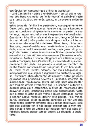 35
escrúpulos em consentir que a filha as aceitasse.
- Lord Canterville - disse o embaixador - eu sei que o regi-
me dos bens chamado de “mão-morta” é aplicável neste
país tanto às jóias como às terras, e parece-me evidente
que
estas jóias de família lhe pertencem, consequentemente.
Devo, pois, pedir-lhe que as leve consigo para Londres e
que as considere simplesmente como uma parte da sua
herança, agora restituída em inesperadas circunstâncias.
Quanto à minha filha, ela é ainda uma criança e (sinto-me
feliz em dize-lo) não presta mais do que medíocre interes-
se a esses vão acessórios de luxo. Além disso, minha mu-
lher, que, ouso afirmá-lo, é em matéria de arte uma autori-
dade, com a qual é necessário contar, - ela gozou do privi-
légio de passar muitos invernos em Boston quando ainda
era solteira - comunicou-me terem essas jóias elevado valor
monetário. Postas a venda, atingiriam um altíssimo preço.
Nestas condições, Lord Canterville, estou certo de que com-
preenderá não poder eu permitir a nenhum membro da
minha família conservá-las na sua posse. E, em boa verda-
de, todos esses frívolos adornos, por mais adequados ou
indispensáveis que sejam à dignidade da aristocracia ingle-
sa, estariam absolutamente deslocados entre pessoas
educadas nos princípios severos e, suponho, imortais da
simplicidade republicana. Talvez me seja lícito acrescentar
que Virgínia deseja vivamente que 1 o senhor a autorize a
guardar para ela o cofrezinho, a título de recordação dos
desvarios e dos infortúnios desse seu antepassado. Visto
que o cofre se acha muito velho e muito estragado, talvez
o senhor julgue razoável deferir este pedido. Pela minha
parte, confesso estar bastante surpreso ao ver um dos
meus filhos exprimir simpatia pelas coisas medievais, seja
sob qual aspecto for, e não posso explicar isto a mim pró-
prio senão o fato de Virgínia ter nascido num dos seus ar-
rabaldes longos pouco tempo depois da chegada à Ingla-
terra.
 