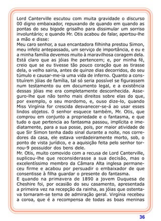 36
Lord Canterville escutou com muita gravidade o discurso
00 digno embaixador, repuxando de quando em quando as
pontas do seu bigode grisalho para dissimular um sorriso
involuntário; e quando Mr. Otis acabou de falar, apertou-lhe
a mão e disse:
Meu caro senhor, a sua encantadora filhinha prestou Simon,
meu infeliz antepassado, um serviço de importância, e eu e
a minha família devemos muito à maravilhosa coragem dela.
Está claro que as jóias lhe pertencem; e, por minha fé,
creio que se eu tivesse tão pouco coração que as tirasse
dela, o velho sairia, antes de quinze dias decorridos, do seu
túmulo e causar-me-ia uma vida de inferno. Quanto a cons-
tituírem jóias de família, tal só seria possível se figurassem
num testamento ou em documento legal, e a existência
dessas jóias me era completamente desconhecida. Asse-
guro-lhe que não tenho mais direitos sobre elas do que,
por exemplo, o seu mordomo, e, ouso dize-lo, quando
Miss Virgínia for crescida desvanecer-se-á ao usar esses
lindos objetos. 0 senhor esquece também, Mr. Otis, que
comprou em conjunto a propriedade e o fantasma, e que
tudo o que pertencia ao fantasma passou, implícita e ime-
diatamente, para a sua posse, pois, por maior atividade de
que Sir Simon tenha dado sinal durante a noite, nos corre-
dores da casa, ele estava verdadeiramente morto, sob, o
ponto de vista jurídico, e a aquisição feita pelo senhor tor-
nou-9 possuidor dos bens dele.
Mr. Otis, muito comovido com a recusa de Lord Canterville,
suplicou-lhe que reconsiderasse a sua decisão, mas o
excelentíssimo membro da Câmara Alta inglesa permane-
ceu firme e acabou por persuadir o embaixador de que
consentisse à filha guardar o presente do fantasma.
E quando na primavera de 1890 a jovem Duquesa de
Cheshire foi, por ocasião do seu casamento, apresentada
a primeira vez na recepção da rainha, as jóias que ostenta-
va tornaram-se tema de admiração geral. Virgínia recebeu
a coroa, que é a recompensa de todas as boas meninas
 