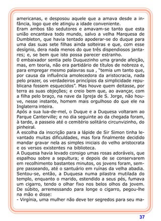 37
americanas, e desposou aquele que a amava desde a in-
fância, logo que ele atingiu a idade conveniente.
Eram ambos tão sedutores e amavam-se tanto que esta
união encantava todo mundo, salvo a velha Marquesa de
Dumbleton, que havia tentado apoderar-se do duque para
uma das suas sete filhas ainda solteiras e que, com esse
desígnio, dera nada menos do que três dispendiosos janta-
res; e, se bem que isto possa parecer estranho.
0 embaixador sentia pelo Duquezinho uma grande afeição,
mas, em teoria, não era partidário de títulos de nobreza e,
para empregar mesmo palavras sua , “temia um tanto que,
por causa da influência amolecedora da aristocracia, nada
pelo prazer, os verdadeiros princípios da simplicidade repu-
blicana fossem esquecidos”. Mas houve quem deitasse, por
terra as suas objeções; e creio bem que, ao avançar, com
a filha pelo braço, na nave da Igreja de S. Jorge, não hou-
ve, nesse instante, homem mais orgulhoso do que ele na
Inglaterra inteira.
Após a sua lua-de-mel, o Duque e a Duquesa voltaram ao
Parque Canterville; e no dia seguinte ao da chegada foram,
à tarde, a passeio até o cemitério solitário circunvizinho, do
pinheiral.
A escolha da inscrição para a lápide de Sir Simon tinha le-
vantado muitas dificuldades, mas fora finalmente decidido
mandar gravar nela as simples iniciais do velho aristocrata
e os versos existentes na biblioteca.
A Duquesa havia levado consigo umas rosas adoráveis, que
espalhou sobre a sepultura; e depois de se conservarem
em recolhimento bastantes minutos, os jovens foram, sem-
pre passeando, até o santuário em ruínas da velha abadia.
Sentou-se, então, a Duquesa numa pilastra mutilada do
templo, enquanto o marido, estendido a seus pés, fumava
um cigarro, tendo o olhar fixo nos belos olhos da jovem.
De súbito, arremessando para longe o cigarro, pegou-lhe
na mão e disse:
- Virgínia, uma mulher não deve ter segredos para seu ma-
 
