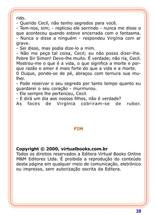 38
rido.
- Querido Cecil, não tenho segredos para você.
- Tem-nos, sim; - replicou ele sorrindo - nunca me disse o
que aconteceu quando esteve encerrada com o fantasma.
- Nunca o disse a ninguém - respondeu Virgínia com ar
grave.
- Sei disso, mas podia dize-lo a mim.
- Não me peça tal coisa, Cecil; eu não posso dizer-lhe.
Pobre Sir Simon! Devo-lhe muito. É verdade; não ria, Cecil.
Mostrou-me o que é a vida, o que significa a morte e por-
que razão o amor é mais forte do que a vida e a morte.
0 Duque, pondo-se de pé, abraçou com ternura sua mu-
lher.
- Pode reservar o seu segredo por tanto tempo quanto eu
guardarei o seu coração - murmurou.
- Ele sempre lhe pertenceu, Cecil.
- E dirá um dia aos nossos filhos, não é verdade?
As faces de Virgínia cobriram-se de rubor.
FIM
Copyright © 2000, virtualbooks.com.br
Todos os direitos reservados a Editora Virtual Books Online
M&M Editores Ltda. É proibida a reprodução do conteúdo
desta página em qualquer meio de comunicação, eletrônico
ou impresso, sem autorização escrita da Editora.
 