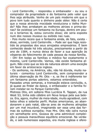 5
- Lord Canterville, - respondeu o embaixador - eu sou o
comprador da propriedade e do fantasma pelo valor que
lhes seja atribuído. Venho de um país moderno em que o
povo tem tudo quanto o dinheiro pode obter. Não é certo
que a nossa atrevida mocidade revoluciona o Velho Mun-
do? Não lhes arrebatam as melhores atrizes e prima-do-
nas? Se existisse um fantasma na Europa, dentro em pou-
co o teríamos lá, estou convicto disso; ele seria exposto
num dos nossos museus ou exibido nas ruas.
- Pois muito receio que o fantasma ainda, de fato, exista -
disse, sorrindo, Lord Canterville. - Pode ser que haja resis-
tido às propostas dos seus arrojados empresários. É bem
conhecido desde há três séculos, precisamente a partir do
ano de 1584, e nunca deixa de fazer a sua aparição às
vésperas do falecimento de cada pessoa da nossa família.
- Oh! Em todas as famílias o médico faz exatamente o
mesmo, Lord Canterville. Vamos, não existe fantasma al-
gum. Não creio que as leis da natureza abram uma exceção
em favor da aristocracia inglesa.
- Os senhores, na América, são, não há dúvida, muito na-
turais - comentou Lord Canterville, sem compreender a
última observação de Mr. Otis - e, se lhe é indiferente ter
um fantasma portas adentro, estamos entendidos.
Passadas umas semanas, a transação estava concluída, e,
já quase ao findar da época, o embaixador e a família fo-
ram instalar-se no Parque Canterville.
Mistress Otis, em solteira Miss Lucrécia R. Tappan, da rua
West 53, tinha sido célebre em Nova lorque pela sua bele-
za. Era, agora, mulher de meia-idade, muito agradável, com
belos olhos e soberbo perfil. Muitas americanas, ao aban-
donarem o país natal, dão-se ares de mulheres atingidas
por um mal incurável, imaginando ser essa uma das for-
mas da sutileza européia; mas Mrs. Otis não caíra nunca
em semelhante erro. Gozava de uma admirável complei-
ção e possuía maravilhoso equilíbrio emocional. Na verda-
de, e sob numerosos aspectos, era muito inglesa e ofere-
 
